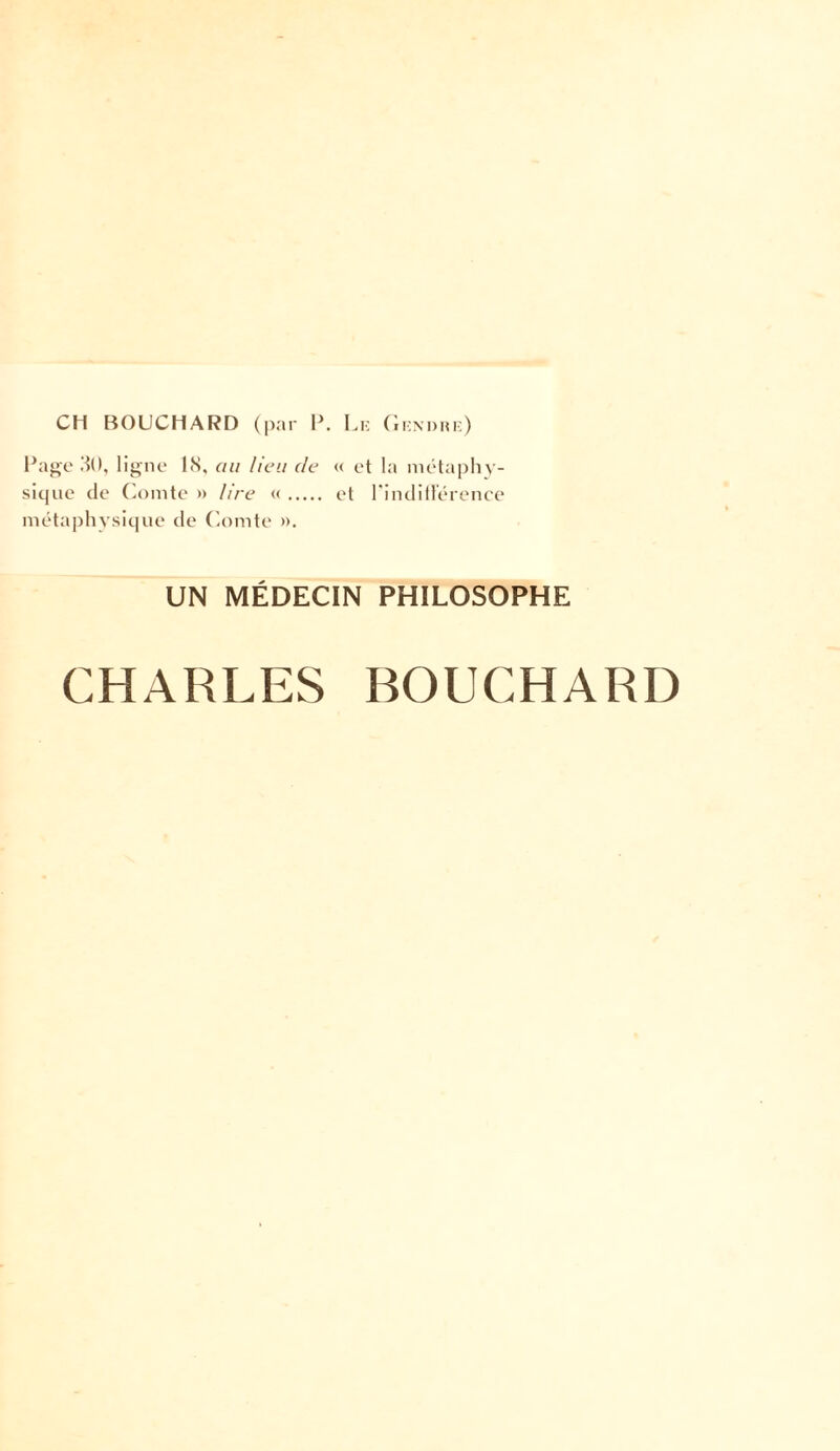 CH BOUCHARD (par P. Le Gendre) Page 30, ligne 18, au lieu de « et la métaphy¬ sique de Comte » lire «. et l'indifférence métaphysique de Comte ». UN MÉDECIN PHILOSOPHE