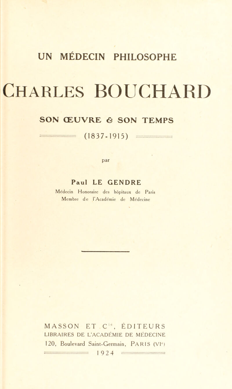 Charles BOUCHARD SON ŒUVRE «S SON TEMPS = (1837-1915) = par Paul LE GENDRE Médecin Honoraire des hôpitaux de Par Membre de I Académie de Médecine MASSON ET C,e, ÉDITEURS LIBRAIRES DE L’ACADÉMIE DE MÉDECINE 120, Boulevard Saint-Germain, PARIS (VIe) = ■ = 1924 =