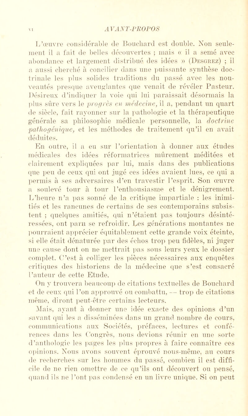 L’œuvre considérable de Bouchard est double. Non seule¬ ment il a fait de belles découvertes ; mais « il a semé avec abondance et largement distribué des idées )> (Desgrez) ; il a aussi cherché à concilier dans une puissante synthèse doc¬ trinale les plus solides traditions du passé avec les nou¬ veautés presque aveuglantes que venait de révéler Pasteur. Désireux d’indiquer la voie qui lui paraissait désormais la plus sûre vers le progrès en médecine, il a, pendant un quart de siècle, fait rayonner sur la pathologie et la thérapeutique générale sa philosophie médicale personnelle, la doctrine pathogénique, et les méthodes de traitement qu’il en avait déduites. En outre, il a eu sur l’orientation à donner aux études médicales des idées réformatrices mûrement méditées et clairement expliquées par lui, mais dans des publications que peu de ceux qui ont jugé ces idées avaient lues, ce qui a permis à ses adversaires d’en travestir l’esprit. Son œuvre a soulevé tour à tour l’enthousiasme et le dénigrement. L’heure n’a pas sonné de la critique impartiale : les inimi¬ tiés et les rancunes de certains de ses contemporains subsis¬ tent ; quelques amitiés, qui n’étaient pas toujours désinté¬ ressées, ont paru se refroidir. Les générations montantes ne pourraient apprécier équitablement cette grande voix éteinte, si elle était dénaturée par des échos trop peu fidèles, ni juger une cause dont on ne mettrait pas sous leurs yeux le dossier complet. C’est à colliger les pièces nécessaires aux enquêtes critiques des historiens de la médecine que s’est consacré l’auteur de cette Etude. Ou y trouvera beaucoup de citations textuelles de Bouchard et de ceux qui l’on approuvé ou combattu, -- trop de citations même, diront peut-être certains lecteurs. Mais, ayant à donner une idée exacte des opinions d’un savant qui les a disséminées dans un grand nombre de cours, communications aux Sociétés, préfaces, lectures et confé¬ rences dans les Congrès, nous devions réunir en une sorte d’anthologie les pages les plus propres à faire connaître ces opinions. Nous avons souvent éprouvé nous-même, au cours de recherches sur les hommes du passé, combien il est diffi¬ cile de ne rien omettre de ce qu’ils ont découvert ou pensé, quand ils ne l’ont pas condensé en un livre unique. Si on peut