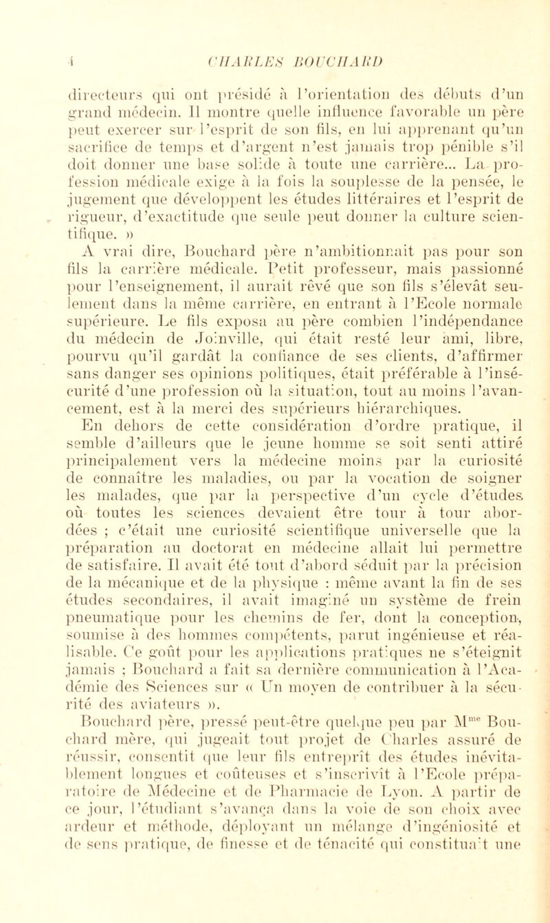 i Vil ARLES noue II M!l) directeurs qui ont présidé à l’orientation des débuts d’un grand médecin. 11 montre quelle influence favorable un père peut exercer sur l’esprit de son fils, en lui apprenant qu’un sacrifice de temps et d’argent n’est jamais trop pénible s’il doit donner une base solide à toute une carrière... La pro¬ fession médicale exige à la fois la souplesse de la pensée, le jugement que développent les études littéraires et l’esprit de rigueur, d’exactitude que seule peut donner la culture scien¬ tifique. » A vrai dire, Bouchard père n’ambitionnait pas pour son fils la carrière médicale. Petit professeur, mais passionné pour l’enseignement, il aurait rêvé que son lils s’élevât seu¬ lement dans la même carrière, en entrant à l’Ecole normale supérieure. Le fils exposa au père combien l’indépendance du médecin de Joinville, qui était resté leur ami, libre, pourvu qu’il gardât la conliance de ses clients, d’affirmer sans danger ses opinions politiques, était préférable à l’insé¬ curité d’une profession où la situation, tout au moins l’avan¬ cement, est à la merci des supérieurs hiérarchiques. En dehors de cette considération d’ordre pratique, il semble d’ailleurs que le jeune homme se soit senti attiré principalement vers la médecine moins par la curiosité de connaître les maladies, ou par la vocation de soigner les malades, que par la perspective d’un cycle d’études, où toutes les sciences devaient être tour à tour abor¬ dées ; c’était une curiosité scientifique universelle que la préparation au doctorat en médecine allait lui permettre de satisfaire. Il avait été tout d’abord séduit par la précision de la mécanique et de la physique : même avant la fin de ses études secondaires, il avait imaginé un système de frein pneumatique pour les chemins de fer, dont la conception, soumise à des hommes compétents, parut ingénieuse et réa¬ lisable. Ce goût pour les applications pratiques ne s’éteignit jamais ; Bouchard a fait sa dernière communication à l’Aca¬ démie des Sciences sur « Un moyen de contribuer à la sécu¬ rité des aviateurs ». Bouchard père, pressé peut-être quelque peu par Mme Bou¬ chard mère, qui jugeait tout projet de Charles assuré de réussir, consentit que leur fils entreprît des études inévita¬ blement longues et coûteuses et s’inscrivît à l’Ecole prépa¬ ratoire de Médecine et de Pharmacie de Lyon. .V partir de ce jour, l’étudiant s’avança dans la voie de son choix avec ardeur et méthode, déployant un mélange d’ingéniosité et de sens pratique, de finesse et de ténacité qui constituai une