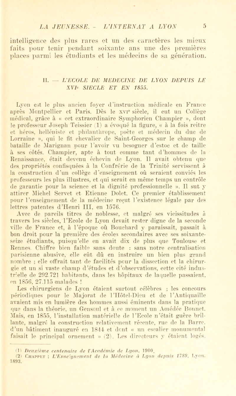 LA J LISESSL L’INTERNAT A LYON intelligence des plus rares et un des caractères les mieux faits pour tenir pendant soixante ans une des premières places parmi les étudiants et les médecins de sa génération. II. — L'ECOLE DE MEDECINE I)E LYON DEPUIS LE XVP SIECLE ET EN 1855. Lyon est le plus ancien foyer d’instruction médicale en France après Montpellier et Paris. Dès le xvi® siècle, il eut un Collège médical, grâce à « cet extraordinaire Symphorien Champier », dont le professeur Joseph Teissier 1) a évoqué la figure, « à la fois reitre et héros, helléniste et philanthrope, poète et médecin du duc de Lorraine », qui le fit chevalier de Saint-Georges sur le champ de bataille de Marignan pour l’avoir vu besogner d’estoc et de taille à ses côtés. Champier, apte à tout comme tant d’hommes de la Renaissance, était devenu échevin de Lyon. Il avait obtenu que des propriétés confisquées à la Confrérie de la Trinité servissent à la construction d’un collège d’enseignement où seraient conviés les professeurs les plus illustres, et qui serait en même temps un contrôle de garantie pour la science et la dignité professionnelle ». Il sut y attirer Michel Servet et Etienne Dolet. Ce premier établissement pour l’enseignement de la médecine reçut l’existence légale par des lettres patentes d’Henri III, en 1576. Avec de pareils titres de noblesse, et malgré ses vicissitudes à travers les siècles, l’Ecole de Lyon devait rester digne de la seconde ville de France et, à l’époque où Bouchard y paraissait, passait à. bon droit pour la première des écoles secondaires avec ses soixante- seize étudiants, puisqu’elle en avait dix de plus que Toulouse et Rennes. Chiffre bien faible sans doute : sans notre centralisation parisienne abusive, elle eût dû en instruire un bien plus grand nombre ; elle offrait tant de facilités peur la dissection et la chirur¬ gie et un si vaste champ d’études et d’observations, cette cité indus- trille de 292.721 habitants, dans les hôpitaux de laquelle passaient, en 1856, 27.115 malades ! Les chirurgiens de Lyon étaient surtout célèbres ; les concours périodiques pour le Majorât de l’IIôtel-Dieu et de l’Antiquaille avaient mis en lumière des hommes aussi éminents dans la pratique que dans la théorie, un Gensoul et à ce moment un Amédée Bonnet. Mais, en 1855, l’installation matérielle de l’Ecole n’était guère bril¬ lante, malgré la construction relativement récente, rue de la Barre, d’un bâtiment inauguré en 1841- et dont « un escalier monumental faisait le principal ornement » (2). Les directeurs y étaient logés. fl) Deuxième centenaire de I Académie de Lyon, 1900, (2) Ghappet ; L’Enseignement de la Médecine à Lyon depuis 1789. Lyon. 1893.