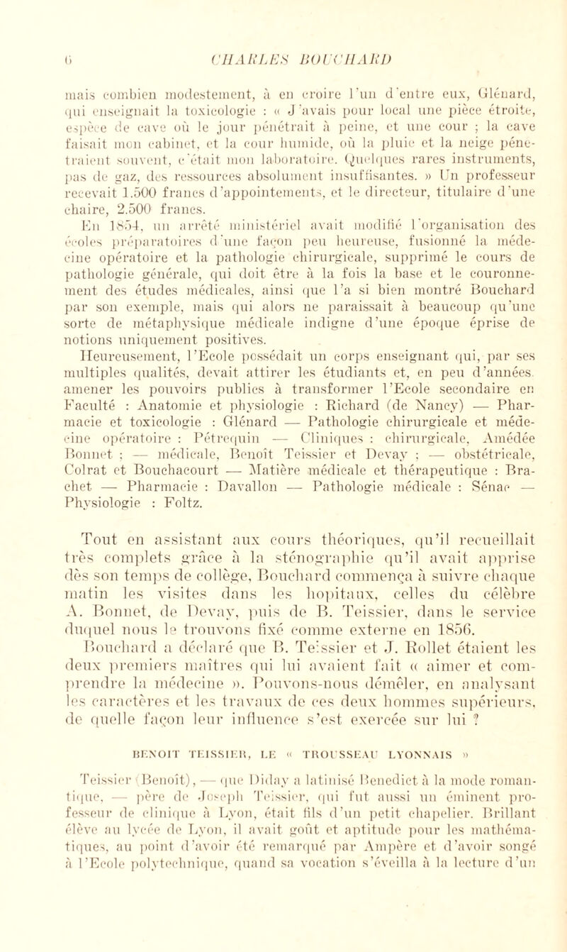 CHARLES liOl'i ' Il Ali J) C) mais combien modestement, à en croire l’un d'entre eux, Glénard, qui enseignait la toxicologie : « J’avais pour local une pièce étroite, espèce de cave où le jour pénétrait à peine, et une cour ; la cave faisait mon cabinet, et la cour humide, où la pluie et la neige péné¬ traient souvent, c’était mon laboratoire. Quelques rares instruments, pas de gaz, des ressources absolument insuffisantes. » Un professeur recevait 1.500 francs d’appointements, et le directeur, titulaire d’une chaire, 2.500 francs. En 1854, un arrêté ministériel avait modifié l'organisation des écoles préparatoires d'une façon peu heureuse, fusionné la méde¬ cine opératoire et la pathologie chirurgicale, supprimé le cours de pathologie générale, qui doit être à la fois la base et le couronne¬ ment des études médicales, ainsi que l’a si bien montré Bouchard par son exemple, mais qui alors ne paraissait à beaucoup qu’une sorte de métaphysique médicale indigne d’une époque éprise de notions uniquement positives. Heureusement, l’Ecole possédait un corps enseignant qui, par ses multiples qualités, devait attirer les étudiants et, en peu d’années, amener les pouvoirs publics à transformer l’Ecole secondaire en Faculté : Anatomie et physiologie : Richard (de Nancy) — Phar¬ macie et toxicologie : Glénard — Pathologie chirurgicale et méde¬ cine opératoire : Pétrequin — Cliniques : chirurgicale, Amédée Bonnet ; — médicale, Benoît Teissier et Devay ; — obstétricale, Colrat et Bouchacourt — Matière médicale et thérapeutique : Bra- chet — Pharmacie : Davallon — Pathologie médicale : Sénae — Physiologie : Foltz. Tout on assistant aux cours théoriques, qu’il recueillait très complets grâce à la sténographie qu’il avait apprise dès son temps de collège. Bouchard commença à suivre chaque matin les visites dans les hôpitaux, celles du célèbre A. Bonnet, de Devay, puis de B. Teissier, dans le service duquel nous le trouvons fixé comme externe en 1856. Bouchard a déclaré que B. Teissier et J. Bollet étaient les deux premiers maîtres (pii lui avaient fait « aimer et com¬ prendre la médecine ». Pouvons-nous démêler, en analysant les caractères et les travaux de ces deux hommes supérieurs, de quelle façon leur influence s’est exercée sur lui ? BENOIT TEISSIER, LE « TROUSSEAU LYONNAIS » Teissier Benoît), — que Diday a latinisé Penedict à la mode roman¬ tique, — père de Joseph Teissier, qui fut aussi un éminent pro¬ fesseur de clinique à Lyon, était fils d’un petit chapelier. Brillant élève au lycée de Lyon, il avait goût et aptitude pour les mathéma¬ tiques, au point d’avoir été remarqué par Ampère et d’avoir songé à l’Ecole polytechnique, quand sa vocation s’éveilla à la lecture d’un