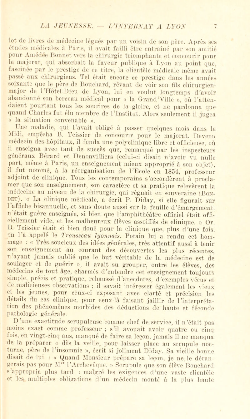 lot de livres de médecine légués par un voisin de son père. Après ses études médicales a Paris, i! avait failli être entraîné par son amitié pour Amedée Bonnet vers la chirurgie triomphante et concourir pour le majorât, (pii absorbait la faveur publique à Lyon au point que, fascinée par le prestige de ce titre, la clientèle médicale même avait passé aux chirurgiens. Tel était encore ce prestige dans les années soixante que le père de Bouchard, rêvant de voir son fils chirurgien- major de l’Iiôtel-Dieu de Lyon, lui en voulut longtemps d’avoir abandonné son berceau médical pour « la Grand'Ville », où l’atten¬ daient pourtant tous les sourires de la gloire, et ne pardonna que quand Charles fut élu membre de 1 Institut. Alors seulement il jugea « la situation convenable ». I ne maladie, qui 1 avait obligé à passer quelques mois dans le Alidi, empêcha B. Teissior de concourir pour le majorât. Devenu médecin des hôpitaux, il fonda une polyclinique libre et officieuse, où il enseigna avec tant de succès que, remarqué par les inspecteurs généraux Bérard et Denonvilliers (celui-ci disait n’avoir vu nulle part, même à Paris, un enseignement mieux approprié à son objet), il fut nommé, a la réorganisation de l’Ecole en 1854, professeur adjoint de clinique. Tous les contemporains s’accordèrent à procla¬ mer que son enseignement, son caractère et sa pratique relevèrent la médecine au niveau de la chirurgie, qui régnait en souveraine (Bon- det). « La clinique médicale, a écrit P. Diday, si elle figurait sur 1 affiche bisannuelle, et sans doute aussi sur la feuille d’émargement, n'était guère enseignée, si bien que l'amphithéâtre officiel était offi¬ ciellement vide, et les malheureux élèves assoiffés de clinique. » Or. B. Teissier était si bien doué pour la clinique que, plus d’une fois, on 1 a appelé le Trousseau lyonnais. Potain lui a rendu cet hom¬ mage : « Très soucieux des idées générales, très attentif aussi à tenir son enseignement au courant des découvertes les plus récentes, n a\ant jamais oublié que le but véritable de la médecine est de soulager et de guérir », il avait su grouper, outre les élèves, des médecins de tout âge, charmes d’entendre cet enseignement toujours simple, précis et pratique, rehaussé d anecdotes, d’exemples vécus et de malicieuses observations ; il savait intéresser également les vieux et les jeunes, pour ceux-ci exposant avec clarté et précision les détails du cas clinique, pour ceux-là faisant jaillir de l’interpréta¬ tion des phénomènes morbides des déductions de haute et féconde pathologie générale. I) une exactitude scrupuleuse comme chef de service, il n’était pas moins exact comme professeur ; s’il avouait avoir quatre ou cinq fois, en vingt-cinq ans, manqué de faire sa leçon, jamais il ne manqua de la préparer « des la veille, pour laisser place au scrupule noc¬ turne, père de l’insomnie », écrit si joliment Diday. Sa vieille bonne disait de lui : « Quand Monsieur prépare sa leçon, je ne le déran¬ gerais pas pour Mcr l’Archevêque. » Scrupule que son élève Bouchard s’appropria plus tard : malgré les exigences d’une vaste clientèle et les multiples obligations d’un médecin monté à la plus haute