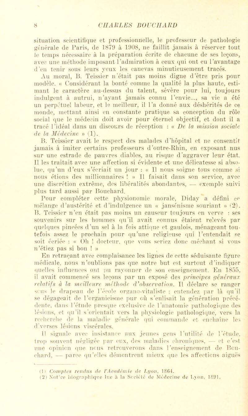 situation scientifique et professionnelle, le professeur de pathologie générale de Paris, de 1879 à 1908, ne faillit jamais à réserver tout le temps nécessaire à la préparation écrite de chacune de ses leçons, avec une méthode imposant l’admiration à ceux qui ont eu l’avantage d’en tenir sous leurs yeux les canevas minutieusement tracés. Au moral, B. Teissier n'était pas moins digne d’être pris pour modèle. « Considérant la bonté comme la qualité la plus haute, esti¬ mant le caractère au-dessus du talent, sévère pour lui, toujours indulgent à autrui, n’ayant jamais connu l’envie..., sa vie a été un perpétuel labeur, et le meilleur, il l’a donné aux déshérités de ce monde, mettant ainsi en constante pratique sa conception du rôle social que le médecin doit avoir pour éternel objectif, et dont il a tracé l’idéal dans un discours de réception : « De la mission sociale de la Médecine » (1). B. Teissier avait le respect des malades d’hôpital et ne consentit jamais à imiter certains professeurs d’outre-Rhin, en exposant nus sur une estrade de pauvres diables, au risque d’aggraver leur état. Il les traitait avec une affection si évidente et une délicatesse si abso¬ lue, qu’un d’eux s’écriait un jour : « Il nous soigne tous comme ;si nous étions des millionnaires ! » Il faisait dans son service, avec une discrétion extrême, des libéralités abondantes, — exemple suivi plus tard aussi par Bouchard. Pour compléter cette physionomie morale, Diday a défini ce mélange d’austérité et d’indulgence un « jansénisme souriant » (2). B. Teissier n’en était pas moins un causeur toujours en verve : ses souvenirs sur les hommes qu’il avait connus étaient relevés par quelques pincées d’un sel à la fois attique et gaulois, ménageant tou¬ tefois assez le prochain pour qu’une religieuse qui l’entendait se soit écriée : « Oh ! docteur, que vous seriez donc méchant si vous n’étiez pas si bon ! » En retraçant avec complaisance les lignes de cette séduisante figure médicale, nous n’oublions pas que notre but est surtout d’indiquer quelles influences ont pu rayonner de son enseignement. En 1855, il avait commencé ses leçons par un exposé des principes généraux relatifs à la meilleure méthode d’observation. Il déclare se ranger sens le drapeau de l’école organo-vitaliste : entendez par là qu'il se dégageait de l'organicisme pur où s’enlisait la génération précé¬ dente. dans l'étude presque exclusive de l’anatomie pathologique des lésions, el qu'il s'orientait vers la physiologie pathologique, vers la recherche de la maladie générale qui commande et enchaîne les diverses lésions viscérales. Il signale avec insistance aux jeunes gens l'utilité de l'étude, trop souvent négligée par eux, des maladies chroniques, — et c’est une opinion que nous retrouverons dans l’enseignement de Bou¬ chard, — parce qu’elles démontrent mieux que les affections aiguës (Il ('.amples rendus de l’Académie de Lyon, 1864. (2) Not:ce biographique lue h la Société de Médecine de Lyon, 1891.
