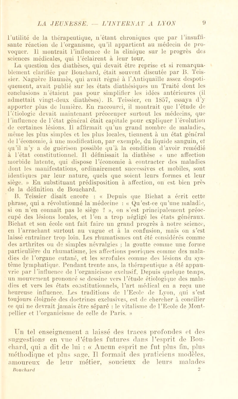 l'utilité de la thérapeutique, u'étant chroniques que par l'insuffi¬ sante réaction de l’organisme, qu’il appartient au médecin de pro¬ voquer. 11 montrait l’iniluenee de la clinique sur le progrès des sciences médicales, qui l’éclairent à leur tour. La question des diathèses, qui devait être reprise et si remarqua¬ blement clarifiée par Bouchard, était souvent discutée par B. Teis- sier. Naguère Baumès, qui avait régné à l’Antiquaille assez despoti¬ quement, avait publié sur les états diathésiques un Traité dont les conclusions n'étaient pas pour simplifier les idées antérieures (il admettait vingt-deux diathèses). B. Teissier, en 1857, essaya d’y apporter plus de lumière. En raccourci, il montrait que l’étude de Pétiologie devait maintenant préoccuper surtout les médecins, que l’influence de l’état général était capitale pour expliquer l'évolution de certaines lésions. 11 affirmait qu’un grand nombre de maladie?, même les plus simples et les plus locales, tiennent à un état général de l’économie, à une modification, par exemple, du liquide sanguin, et qu’il n’y a de guérison possible qu’à la condition d’avoir remédié à l’état constitutionnel. 11 définissait la diathèse « une affection morbide latente, qui dispose l’économie à contracter des maladies dont les manifestations, ordinairement successives et mobiles, sont identiques par leur nature, quels que soient leurs formes et leur siège. » En substituant prédisposition à affection, on est bien près de la définition de Bouchard. B. Teissier disait encore : « Depuis que Bichat a écrit cette phrase, qui a révolutionné la médecine : « Qu’est-ce qu’une maladie, si on n’en connaît pas le siège ? », on s’est principalement préoc¬ cupé des lésions locales, et l’on a trop négligé les états généraux. Bichat et son école ont fait faire un grand progrès à notre science, en l’arrachant surtout au vague et à la confusion, mais on s’est laissé entraîner trop loin. Les rhumatismes ont été considérés comme des arthrites ou de simples névralgies ; la goutte comme une forme particulière du rhumatisme, les affections psoriques comme des mala¬ dies de l’organe cutané, et les scrofules comme des lésions du sys¬ tème lymphatique. Pendant trente ans, la thérapeutique a été appau¬ vrie par l'influence de l’organicisme exclusif. Depuis quelque temps, un mouvement prononcé se dessine vers l’étude étiologique des mala¬ dies et vers les états constitutionnels, l’art médical en a reçu une heureuse influence. Les traditions de l’Ecole de Lyon, qui s’est toujours éloignée des doctrines exclusives, est de chercher à concilier ce qui ne devrait jamais être séparé : le vitalisme de l’Ecole de Mont¬ pellier et l’organicisme de celle de Paris. » Un tel enseignement a laissé des traces profondes et des suggestions en vue d’études futures dans l’esprit de Bou¬ chard, qui a dit de lui : <( Aucun esprit ne fut plus fin, plus méthodique et plus sage. Tl formait des praticiens modèles, amoureux de leur métier, soucieux de leurs malades Houe lia ni 2