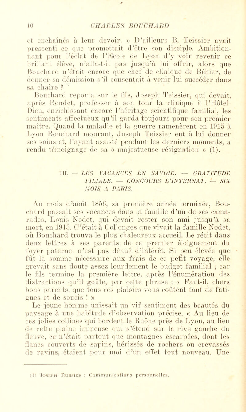 et enchaînés à leur devoir. » D’ailleurs B. Teissier avait pressenti ce que promettait d’être son disciple. Ambition¬ nant ]>our l’éclat de l’Ecole de Lyon d’y voir revenir ce brillant élève, n’alla-t-il pas jusqu’à lui offrir, alors que Bouchard n’était encore que chef de clinique de Béliier, de donner sa démission s’il consentait à venir lui succéder dans sa chaire ? Bouchard reporta sur le (ils, Joseph Teissier, qui devait, après Bondet, professer à son tour la clinique à l’IIôtel- Dieu, enrichissant encore l’héritage scientifique familial, les sentiments affectueux qu’il garda toujours pour son premier maître. Quand la maladie et la guerre ramenèrent en 1015 à Lyon Bouchard mourant, Joseph Teissier eut à lui donner ses soins et, l’ayant assisté pendant les derniers moments, a rendu témoignage de sa « majestueuse résignation » (1). III. — LES VACANCES EN SAVOIE. — GRATITUDE FILIALE. — CONCOURS D’INTERNAT. — SIX MOIS A PARIS. Au mois d’août 1856, sa première année terminée, Bou¬ chard passait ses vacances dans la famille d’un de ses cama¬ rades, Louis Nodet, qui devait rester son ami jusqu’à sa mort, en 1913. C’était à (Allonges (pie vivait la famille Nodet, où Bouchard trouva le plus chaleureux accueil. Le récit dans deux lettres à ses parents de ce premier éloignement du foyer paternel n’est pas dénué d’intérêt. Si peu élevée que fût la somme nécessaire aux frais de ce petit voyage, elle grevait sans doute assez lourdement le budget familial ; car le fils termine la première lettre, après l’énumération des distractions qu’il goûte, par cette phrase : « Faut-il, chers bons parents, que tous ces plaisirs vous coûtent tant de fati¬ gues et de soucis ! » Le jeune homme unissait un vif sentiment des beautés du paysage à une habitude d’observation précise. « Au lieu de ces jolies collines qui bordent le Rhône près de Lyon, au lieu de cette plaine immense qui s’étend sur la rive gauche du fleuve, ce n’était partout que montagnes escarpées, dont les flancs couverts de sapins, hérissés de rochers ou crevassés de ravins, étaient pour moi d’un effet tout nouveau. Une (1) .JosKPii Tf.issieh : Communications personnelles.