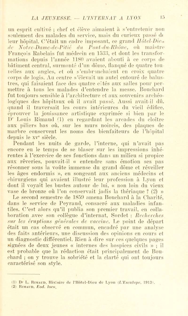 un esprit cultivé ; chef et élève aimaient à s’entretenir non seulement des malades du service, mais du curieux passé d< leur hôpital. C’était un cadre imposant, ce grand IIôtel-Dic,, de Notre-Dame-de-Pitié du Pont-du-Rhône, où maistre François Rabelais fut médecin en 1533, et dont les transfor¬ mations depuis l’année 1180 avaient abouti à ce corps de bâtiment central, surmonté d’un dôme, flanqué de quatre tou îelles aux angles, et où s'embranchaient en croix quatre corps de logis. Au centre s’élevait un autel entouré de balus- tres, qui faisaient face des quatre côtés aux salles pour per¬ mettre à tous les malades d’entendre la messe. Bouchard fut toujours sensible à l’architecture et aux souvenirs archéo¬ logiques des hôpitaux où il avait passé. Aussi avait-il dû. quand il traversait les cours intérieures du vieil édifice, éprouver la jouissance artistique exprimée si bien par le 1)' Louis Rimaud (1) en regardant les arcades du cloître aux piliers bas où, sur les murs noircis, des plaques de marbre conservent les noms des bienfaiteurs de l’hôpital depuis le xve siècle. Pendant les nuits de garde, l’interne, qui n’avait pas encore eu le temps de se blaser sur les impressions inhé¬ rentes à l’exercice de ses fonctions dans un milieu si propice aux rêveries, pouvait-il « entendre sans émotion ses pas résonner sous la voûte immense du grand dôme et réveiller les âges endormis », en songeant aux anciens médecins et chirurgiens qui avaient illustré leur profession à Lyon et dont il voyait les bustes autour de lui, « non loin du vieux vase de bronze où l’on conservait jadis la thériaque ? (2) » Le second semestre de 1859 amena Bouchard à la Charité, dans le service de Peyraud, consacré aux maladies infan¬ tiles. C’est alors qu’il publia son premier travail, en colla¬ boration avec son collègue d’internat, Sordet : Recherches sur les éruptions générales de vaccine. Le point de départ était un cas observé en commun, encadré par une analyse des faits antérieurs, une discussion des opinions en cours et un diagnostic différentiel. Rien à dire sur ces quelques pages signées de deux jeunes a internes des hospices civils » ; il est probable que la rédaction était principalement de Bou¬ chard ; on y trouve la sobriété et la clarté qui out toujours caractérisé son style. (1) Dr L. Rimaud, Histoire de l’Hôtel-Dieu de Lyon (L’EscuIope, 191R>. (2) Rimaud, Eod. loco.