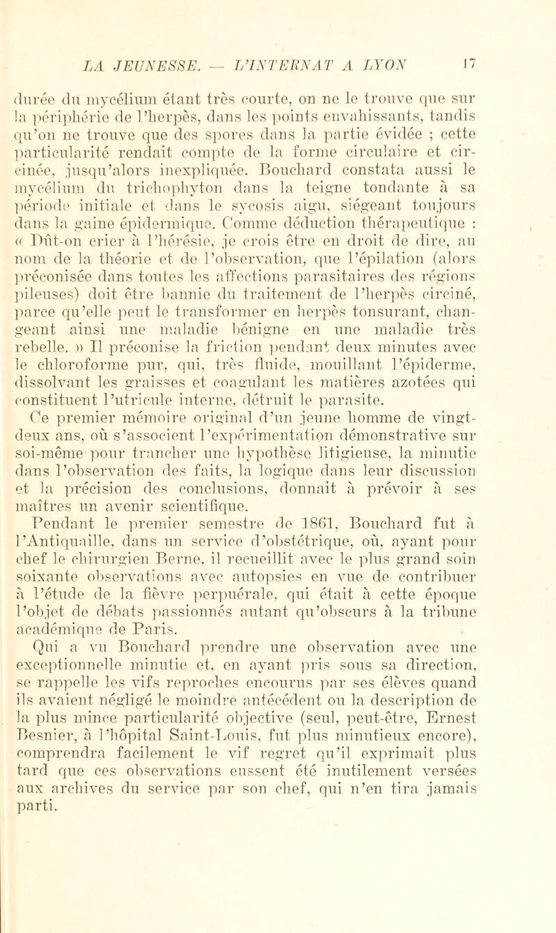 LA JEUNESSE. durée du mycélium étant très courte, on ne le trouve que sur la périphérie de l’herpès, dans les points envahissants, tandis qu’on ne trouve que des spores dans la partie évidée ; cette particularité rendait compte de la forme circulaire et cir¬ cinée, jusqu’alors inexpliquée. Bouchard constata aussi le mycélium du trichophyton dans la teigne tondante à sa période initiale et dans le svcosis aigu, siégeant toujours dans la gaine épidermique. Comme déduction thérapeutique : u Dût-on crier à l’hérésie, je crois être en droit de dire, au nom de la théorie et de l’observation, que l’épilation (alors préconisée dans toutes les affections parasitaires des régions pileuses) doit être bannie du traitement de l’herpès circiné, parce qu’elle peut le transformer en herpès tonsurant, chan¬ geant ainsi une maladie bénigne en une maladie très rebelle. » Tl préconise la friction pendant deux minutes avec le chloroforme pur, qui, très fluide, mouillant l’épiderme, dissolvant les graisses et coagulant les matières azotées qui constituent l’utricule interne, détruit le parasite. Ce premier mémoire original d’un jeune homme de vingt- deux ans, où s’associent l'expérimentation démonstrative sur soi-même pour trancher une hypothèse litigieuse, la minutie dans l’observation des faits, la logique dans leur discussion et la précision des conclusions, donnait à prévoir à ses maîtres un avenir scientifique. Pendant le premier semestre de 1861, Bouchard fut à l’Antiquaille, dans un service d’obstétrique, où, ayant pour chef le chirurgien Berne, il recueillit avec le plus grand soin soixante observations avec autopsies en vue de contribuer à l’étude de la fièvre perpuérale, qui était à cette époque l’objet de débats passionnés autant qu’obscurs à la tribune académique de Paris. Qui a vu Bouchard prendre une observation avec une exceptionnelle minutie et, en ayant pris sous sa direction, se rappelle les vifs reproches encourus par ses élèves quand ils avaient négligé le moindre antécédent ou la description de la plus mince particularité objective (seul, peut-être, Ernest Besnier, à l’hôpital Saint-Louis, fut plus minutieux encore), comprendra facilement le vif regret qu’il exprimait plus tard que ces observations eussent été inutilement versées aux archives du service par son chef, qui n’en tira jamais parti.