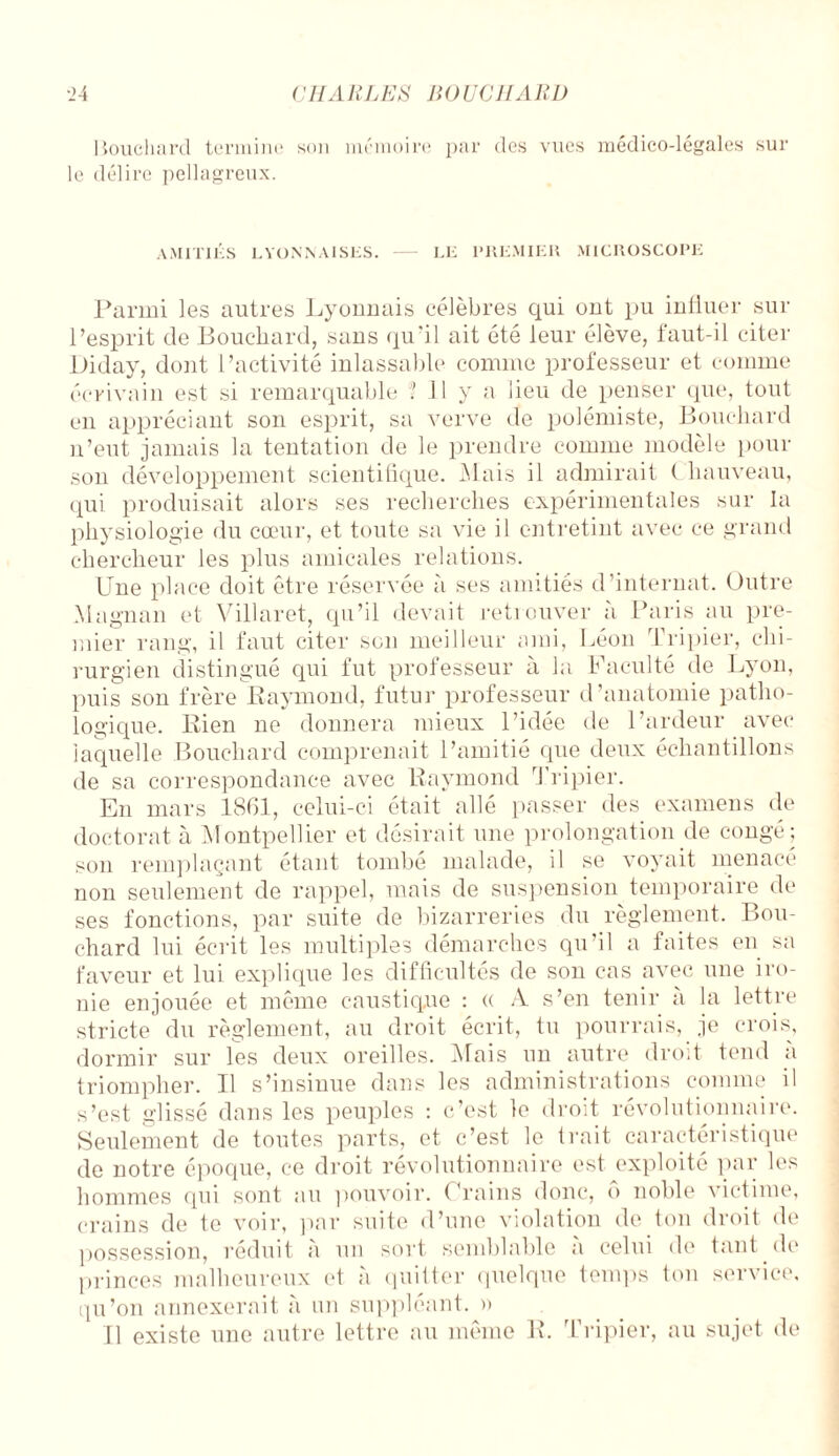 Bouchard termine son mémoire par des vues médico-légales sur le délire pellagreux. AMITIES LYONNAISES. LE PREMIER MICROSCOPE Parmi les autres Lyonnais célèbres qui ont pu influer sur l’esprit de Bouchard, sans qu'il ait été leur élève, faut-il citer Diday, dont l’activité inlassable comme professeur et comme écrivain est si remarquable 1 II y a lieu de penser que, tout en appréciant son esprit, sa verve de polémiste, Bouchard n’eut jamais la tentation de le prendre comme modèle pour son développement scientifique. 3.1 ais il admirait ( hauveau, qui produisait alors ses recherches expérimentales sur la physiologie du cœur, et toute sa vie il entretint avec ce grand chercheur les plus amicales relations. Une place doit être réservée à ses amitiés d’internat. Outre Magnan et Villaret, qu’il devait retrouver à Paris au pre¬ mier rang, il faut citer son meilleur ami, Léon Tripier, chi¬ rurgien distingué qui fut professeur à la Faculté de Lyon, puis son frère Raymond, futur professeur d’anatomie patho¬ logique. Rien ne donnera mieux l’idée de l’ardeur avec laquelle Bouchard comprenait l’amitié que deux échantillons de sa correspondance avec Raymond Tripier. En mars 1861, celui-ci était allé passer des examens de doctorat à Montpellier et désirait une prolongation de congé; son remplaçant étant tombé malade, il se voyait menacé non seulement de rappel, mais de suspension temporaire de ses fonctions, par suite de bizarreries du règlement. Bou¬ chard lui écrit les multiples démarches qu’il a faites en sa faveur et lui explique les difficultés de son cas avec une iro¬ nie enjouée et même caustique : « A s’en tenir à la lettre stricte du règlement, au droit écrit, tu pourrais, je crois, dormir sur les deux oreilles. Mais un autre droit tend à triompher. Il s’insinue dans les administrations comme il s’est glissé dans les peuples : c’est le droit révolutionnaire. Seulement de toutes parts, et c’est le trait caractéristique de notre époque, ce droit révolutionnaire est exploité par les hommes qui sont au pouvoir. Crains donc, ê> noble victime, crains de te voir, par suite d’une violation de ton droit de possession, réduit à un sort semblable a celui de tant de princes malheureux et à quitter quelque temps ton service, qu’on annexerait à un suppléant, a Il existe une autre lettre au même R. Tripier, au sujet de