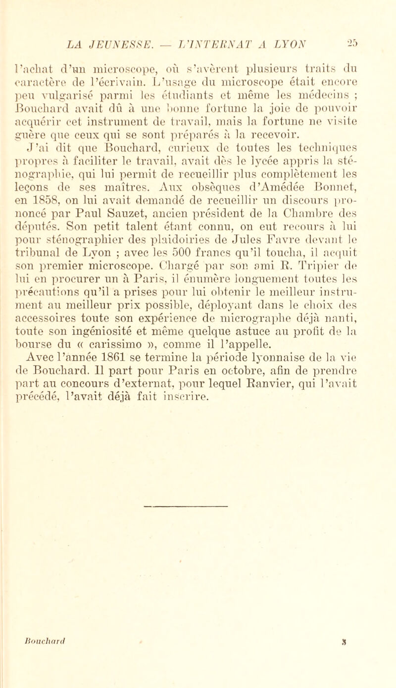 l’achat d’un microscope, où s’avèrent plusieurs traits du caractère de l’écrivain. L’usage du microscope était encore peu vulgarisé parmi les étudiants et même les médecins ; Bouchard avait dû à une lionne fortune la joie de pouvoir acquérir cet instrument de travail, mais la fortune ne visite guère que ceux qui se sont préparés à la recevoir. J’ai dit que Bouchard, curieux de toutes les techniques propres à faciliter le travail, avait dès le lycée appris la sté¬ nographie, qui lui permit de recueillir plus complètement les leçons de ses maîtres. Aux obsèques d’Amédée Bonnet, en 1858, on lui avait demandé de recueillir un discours pro¬ noncé par Paul Sauzet, ancien président de la Chambre des députés. Son petit talent étant connu, on eut recours à lui pour sténographier des plaidoiries de Jules Favre devant le tribunal de Lyon ; avec les 500 francs qu’il toucha, il acquit son premier microscope. Chargé par son ami R. Tripier de lui en procurer un à Paris, il énumère longuement toutes les précautions qu’il a prises pour lui obtenir le meilleur instru¬ ment au meilleur prix possible, déployant dans le choix des accessoires toute son expérience de micrographe déjà nanti, toute son ingéniosité et même quelque astuce au profit de la bourse du « carissimo », comme il l’appelle. Avec l’année 1861 se termine la période lyonnaise de la vie de Bouchard. 11 part pour Paris en octobre, afin de prendre part au concours d’externat, pour lequel Ranvier, qui l’avait précédé, l’avait déjà fait inscrire. » Mouchard