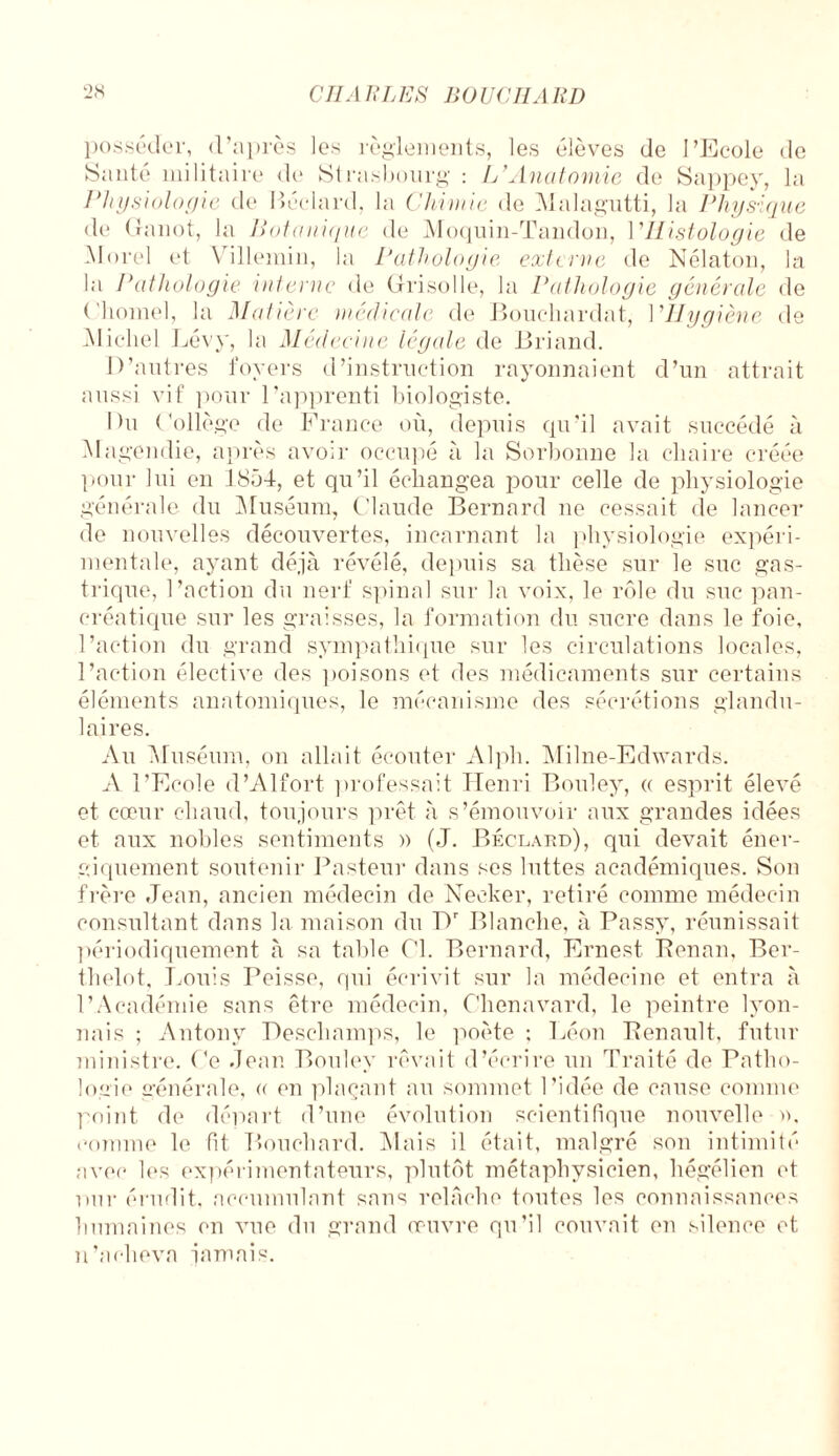 posséder, d’après les règlements, les élèves de l’Ecole de Santé militaire do Strasbourg : L’Anatomie de Sappey, la Physiologie de Béclard, la Chimie de Malagutti, la Physique de Ganot, la Botanique de Moquin-Tandon, l’Histologie de Morel et Villemin, la Pathologie externe de Nélaton, la la Pathologie interne de Grisolle, la Pathologie générale de ('homel, la Matière médicale de Bouchardat, l’Ilygiène de IMicliel Lévy, la Médecine légale de Briand. D’autres foyers d’instruction rayonnaient d’un attrait aussi vif pour l’apprenti biologiste. Du Collège de France où, depuis qu’il avait succédé à Magendie, après avoir occupé à la Sorbonne la chaire créée pour lui en 1854, et qu’il échangea pour celle de physiologie générale du Muséum, Claude Bernard ne cessait de lancer de nouvelles découvertes, incarnant la physiologie expéri¬ mentale, ayant déjà révélé, depuis sa thèse sur le suc gas¬ trique, l’action du nerf spinal sur la voix, le rôle du suc pan¬ créatique sur les graisses, la formation du sucre dans le foie, l’action du grand sympathique sur les circulations locales, l’action élective des poisons et des médicaments sur certains éléments anatomiques, le mécanisme des sécrétions glandu¬ laires. Au Muséum, on allait écouter Alpli. Milne-Edwards. A l’Ecole d’Alfort professait Henri Bouley, a esprit élevé et cœur chaud, toujours prêt à s’émouvoir aux grandes idées et aux nobles sentiments » (J. Béclard), qui devait éner¬ giquement soutenir Pasteur dans ses luttes académiques. Son frère Jean, ancien médecin de Necker, retiré comme médecin consultant dans la maison du Dr Blanche, à Passy, réunissait périodiquement à sa table Cl. Bernard, Ernest Benan, Ber- thelot, Louis Peisse, qui écrivit sur la médecine et entra à l’Académie sans être médecin, Ohenavard, le peintre lyon¬ nais ; Antony Deschamps, le poète ; Léon Renault, futur ministre. Ce Jean Bouley rêvait d’écrire un Traité de Patho¬ logie générale, « en plaçant au sommet l’idée de cause comme point de départ d’une évolution scientifique nouvelle », comme le fit Bouchard. Mais il était, malgré son intimité avec les expérimentateurs, plutôt métaphysicien, hégélien et Dur érudit, accumulant sans relâche toutes les connaissances humaines en vue du grand œuvre qu’il couvait en silence et n’acheva jamais.