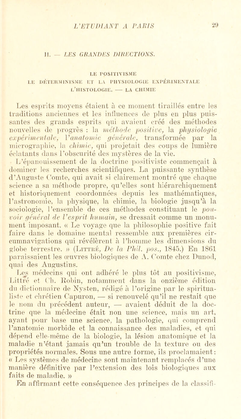 II. — LES GRANDES DIRECTIONS. LE POSITIVISME LE DÉTERMINISME ET LA PHYSIOLOGIE EXPÉRIMENTALE L’HISTOLOGIE. - LA CHIMIE Les esprits moyens étaient à ce moment tiraillés entre les traditions anciennes et les influences de plus en plus puis¬ santes des grands esprits qui avaient créé des méthodes nouvelles de progrès : la méthode positive, la physiologie expérimentale, V anatomie générale, transformée par la micrographie, la chimie, qui projetait des coups de lumière éclatants dans l’obscurité des mystères de la vie. L’épanouissement de la doctrine positiviste commençait à dominer les recherches scientifiques. La puissante synthèse d’Auguste Comte, qui avait si clairement montré que chaque science a sa méthode propre, qu’elles sont hiérarchiquement et historiquement coordonnées depuis les mathématiques, l’astronomie, la physique, la chimie, la biologie jusqu’à la sociologie, l’ensemble de ces méthodes constituant le pou¬ voir général de l’esprit humain, se dressait comme un monu¬ ment imposant. « Le voyage que la philosophie positive fait faire dans le domaine mental ressemble aux premières cir¬ cumnavigations qui révélèrent à l’homme les dimensions du globe terrestre. » (Littré, De la PMI. pos., 1845.) En 1861 paraissaient les œuvres biologiques de A. Comte chez Dunod, quai des Augustins. Les médecins qui ont adhéré le plus tôt au positivisme, Littré et Ch. Robin, notamment dans la onzième édition du dictionnaire de Nysten, rédigé à l’origine par le spiritua¬ liste et chrétien Capuron, — si renouvelé qu’il ne restait que le nom du précédent auteur, — avaient déduit de la doc¬ trine que la médecine était non une science, mais un art, ayant pour base une science, la pathologie, qui comprend l’anatomie morbide et la connaissance des maladies, et qui dépend elle-même de la biologie, la lésion anatomique et la maladie n’étant jamais qu’un trouble de la texture ou des propriétés normales. Sous une autre forme, ils proclamaient: a Les systèmes de médecine sont maintenant remplacés d’une manière définitive par l’extension des lois biologiques aux faits de maladie. » En affirmant cette conséquence des principes de la classifi-
