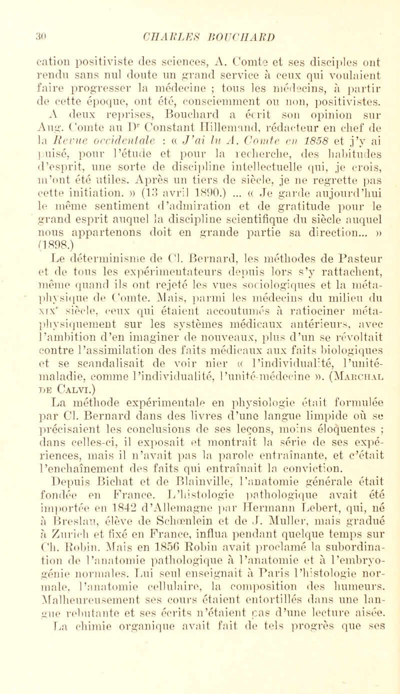 cation positiviste des sciences, A. Comte et ses disciples ont rendu sans nul doute un grand service à ceux qui voulaient faire progresser la médecine ; tous les médecins, à partir de cette époque, ont été, consciemment ou non, positivistes. A deux reprises, Bouchard a écrit son opinion sur Aug. Comte au Dr Constant Hillemand, rédacteur en chef de la Revue occidentale : « J’ai lu A. Comte en 1858 et j’y ai puisé, pour l’étude et pour la recherche, des habitudes d’esprit, une sorte de discipline intellectuelle qui, je crois, m’ont été utiles. Après un tiers rie siècle, je ne regrette pas cette initiation. » (13 avril 1890.) ... « Je garde aujourd’hui le même sentiment d’admiration et de gratitude pour le grand esprit auquel la discipline scientifique du siècle auquel nous appartenons doit en grande partie sa direction... )> (1898.) Le déterminisme de Cl. Bernard, les méthodes de Pasteur et de tous les expérimentateurs depuis lors s’y rattachent, même quand ils ont rejeté les vues sociologiques et la méta¬ physique de Comte. Mais, parmi les médecins du milieu du xtx* siècle, ceux qui étaient accoutumés à ratiociner méta¬ physiquement sur les systèmes médicaux antérieurs, avec l’ambition d’en imaginer de nouveaux, plus d’un se révoltait contre l’assimilation des faits médicaux aux faits biologiques et se scandalisait de voir nier « 1 ’individuaflté, l’unité- maladie, comme l’individualité, l’unité-médecine ». (Marcital DE CaLVI.) La méthode expérimentale en physiologie était formulée par Cl. Bernard dans des livres d’une langue limpide où se précisaient les conclusions de ses leçons, moins éloquentes ; dans celles-ci, il exposait et montrait la série de ses expé¬ riences, mais il n’avait pas la parole entraînante, et c’était l’enchaînement des faits qui entraînait la conviction. Depuis Bichat et de Blainville, l’anatomie générale était fondée en France. L’histologie pathologique avait été importée en 1842 d’Allemagne par Hermann Lebert, qui, né à Breslau, élève de Sehœnlein et de J. Muller, mais gradué à Zurich et fixé en France, influa pendant quelque temps sur Ch. Robin. Mais en 1850 Robin avait proclamé la subordina¬ tion de l’anatomie pathologique à l’anatomie et à l’embryo¬ génie normales. Lui seul enseignait à Paris l’histologie nor¬ male, l’anatomie cellulaire, la composition des humeurs. Malheureusement ses cours étaient entortillés dans une lan¬ gue rebutante et ses écrits n’étaient cas d’une lecture aisée. La chimie organique avait fait de tels progrès que ses