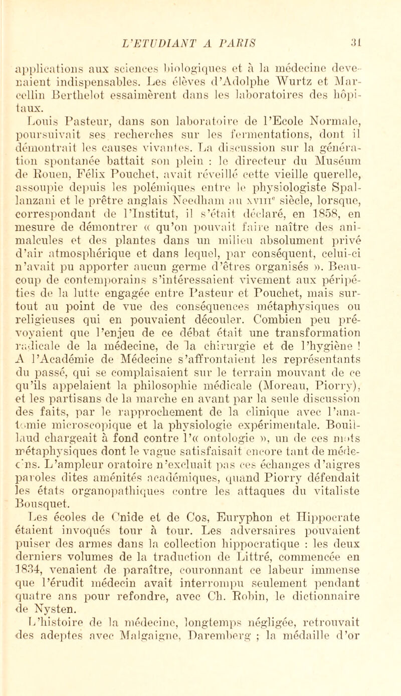 applications aux sciences biologiques et à la médecine deve¬ naient indispensables. Les élèves d’Adolphe Wurtz et Mar¬ cellin Berthelot essaimèrent dans les laboratoires des hôpi¬ taux. Louis Pasteur, dans son laboratoire de l’Ecole Normale, poursuivait ses recherches sur les fermentations, dont il démontrait les causes vivantes. La discussion sur la généra¬ tion spontanée battait son plein : le directeur du Muséum de Rouen, Félix Poucliet, avait réveillé cette vieille querelle, assoupie depuis les polémiques entre le physiologiste Spal- lanzani et le prêtre anglais Needham au \vme siècle, lorsque, correspondant de l’Institut, il s’était déclaré, en 1858, en mesure de démontrer « qu’on pouvait faire naître des ani¬ malcules et des plantes dans un milieu absolument privé d’air atmosphérique et dans lequel, par conséquent, celui-ci n’avait pu apporter aucun germe d’êtres organisés ». Beau¬ coup de contemporains s’intéressaient vivement aux péripé¬ ties de la lutte engagée entre Pasteur et Poucliet, mais sur¬ tout au point de vue des conséquences métaphysiques ou religieuses qui en pouvaient découler. Combien peu pré¬ voyaient que l’enjeu de ce débat était une transformation radicale de la médecine, de la chirurgie et de l’hygiène ! A l’Académie de Médecine s’affrontaient les représentants du passé, qui se complaisaient sur le terrain mouvant de ce qu’ils appelaient la philosophie médicale (Moreau, Piorry), et les partisans de la marche en avant par la seule discussion des faits, par le rapprochement de la clinique avec l’ana¬ tomie microscopique et la physiologie expérimentale. Bouil- laud chargeait à fond contre l’a ontologie », un de ces mots métaphysiques dont le vague satisfaisait encore tant de méde- c'ns. L’ampleur oratoire n’excluait pas ces échanges d’aigres paroles dites aménités académiques, quand Piorry défendait les états organopathiques contre les attaques du vitaliste Bousquet. Les écoles de Cnide et de Cos, Euryphon et Hippocrate étaient invoqués tour à tour. Les adversaires pouvaient puiser des armes dans la collection hippocratique : les deux derniers volumes de la traduction de Littré, commencée en 1834, venaient de paraître, couronnant ce labeur immense que l’érudit médecin avait interrompu seulement pendant quatre ans pour refondre, avec Ch. Robin, le dictionnaire de Nysten. L’histoire de la médecine, longtemps négligée, retrouvait des adeptes avec Malgaigne, Daremberg ; la médaille d’or