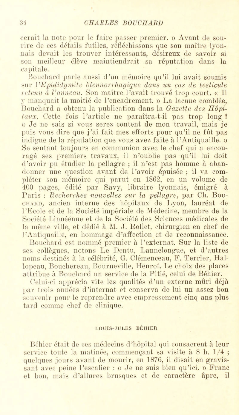 cerait la note pour le faire passer premier. » Avant de sou¬ rire de ces détails futiles, réfléchissons que son maître lyon¬ nais devait les trouver intéressants, désireux de savoir si son meilleur élève maintiendrait sa réputation dans la capitale. Bouchard parle aussi d’un mémoire qu’il lui avait soumis sur l'Epididymite blennorrliagique clans un cas de testicule retenu à Vanneau. Son maître l’avait trouvé trop court. « Il y manquait la moitié de l’encadrement. » La lacune comblée, Bouchard a obtenu la publication dans la Gazette des Hôpi¬ taux. Cette fois l’article ne paraîtra-t-il pas trop long ! « Je ne sais si vous serez content de mon travail, mais je puis vous dire que j’ai fait mes efforts pour qu’il ne fût pas indigne de la réputation que vous avez faite à l’Antiquaille. » Se sentant toujours en communion avec le chef qui a encou¬ ragé ses premiers travaux, il n’oublie pas qu’il lui doit d’avoir pu étudier la pellagre ; il n’est pas homme à aban¬ donner une question avant de l’avoir épuisée ; il va com¬ pléter son mémoire qui parut en 1862, en un volume de 400 pages, édité par Savy, libraire lyonnais, émigré à Paris : Recherches nouvelles sur la pellagre, par Ch. Bou¬ chard, ancien interne des hôpitaux de Lyon, lauréat de l’Ecole et de la Société impériale de Médecine, membre de la Société Linnéenne et de la Société des Sciences médicales de la même ville, et dédié à M. J. Kollet, chirurgien en chef de l’Antiquaille, en hommage d’affection et de reconnaissance. Bouchard est nommé premier à l’externat. Sur la liste de ses collègues, notons Le Dentu, Lannelongue, et d’autres noms destinés à la célébrité, G. Clémenceau, F. Terrier, Hal¬ lopeau, Bouchereau, Bourneville, Henrot. Le choix des places attribue à Bouchard un service de la Pitié, celui de Béliier. Celui-ci apprécia vite les qualités d’un externe mûri déjà par trois années d’internat et conserva de lui un assez bon souvenir pour le reprendre avec empressement cinq ans plus tard comme chef de clinique. LOUIS-JULES BÉHIEU Béliier était de ces médecins d’hôpital qui consacrent à leur service toute la matinée, commençant sa visite à 8 h. 1/4 ; quelques jours avant de mourir, en 1876, il disait en gravis¬ sant avec peine l’escalier : « Je ne suis bien qu’ici. » Franc et bon, mais d’allures brusques et de caractère âpre, il