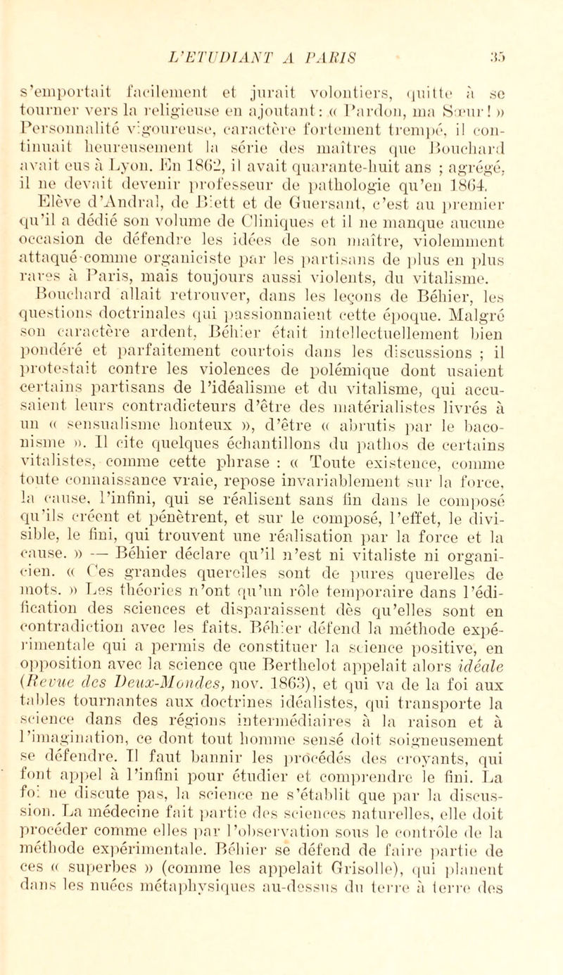 s’emportait facilement et jurait volontiers, quitte à se tourner vers la religieuse en ajoutant: « Pardon, ma Sœur! » Personnalité vigoureuse, caractère fortement trempé, il con¬ tinuait heureusement la série des maîtres que Bouchard avait eus à Lyon. Pu 1862, il avait quarante-huit ans ; agrégé, il ne devait devenir professeur de pathologie qu’en 1864. Elève d’Andral, de P>:ett et de Guersant, c’est au premier qu’il a dédié son volume de Cliniques et il 11e manque aucune occasion de défendre les idées de son maître, violemment attaqué connne organiciste par les partisans de plus en plus rares à Paris, mais toujours aussi violents, du vitalisme. Bouchard allait retrouver, dans les leçons de Béhier, les questions doctrinales qui passionnaient cette époque. Malgré son caractère ardent, Béhier était intellectuellement bien pondéré et parfaitement courtois dans les discussions ; il protestait contre les violences de polémique dont usaient certains partisans de l’idéalisme et du vitalisme, qui accu¬ saient leurs contradicteurs d’être des matérialistes livrés à un « sensualisme honteux a, d’être « abrutis par le baco- nisme ». Il cite quelques échantillons du pathos de certains vitalistes, comme cette phrase : « Toute existence, comme toute connaissance vraie, repose invariablement sur la force, la cause, l’infini, qui se réalisent sans fin dans le composé qu’ils créent et pénètrent, et sur le composé, l’effet, le divi¬ sible, le fini, qui trouvent une réalisation par la force et la cause. » — Béhier déclare qu’il n’est ni vitaliste ni organi- cien. « Ces grandes querelles sont de pures querelles de mots. » Les théories n’ont qu’un rôle temporaire dans l’édi¬ fication des sciences et disparaissent dès qu’elles sont en contradiction avec les faits. Béhier défend la méthode expé¬ rimentale qui a permis de constituer la science positive, en opposition avec la science que Berthelot appelait alors idéale (Revue des Deux-Mondes, nov. 1863), et qui va de la foi aux tables tournantes aux doctrines idéalistes, qui transporte la science dans des régions intermédiaires à la raison et à l’imagination, ce dont tout homme sensé doit soigneusement se défendre. Tl faut bannir les procédés des croyants, qui font appel à l’infini pour étudier et comprendre le fini. La fo: 11e discute pas, la science ne s’établit que par la discus¬ sion. La médecine fait partie des sciences naturelles, elle doit procéder comme elles par l’observation sous le contrôle de la méthode expérimentale. Béhier se défend de faire partie de ces (( superbes » (comme les appelait Grisolle), qui planent dans les nuées métaphysiques au-dessus du terre à terre des