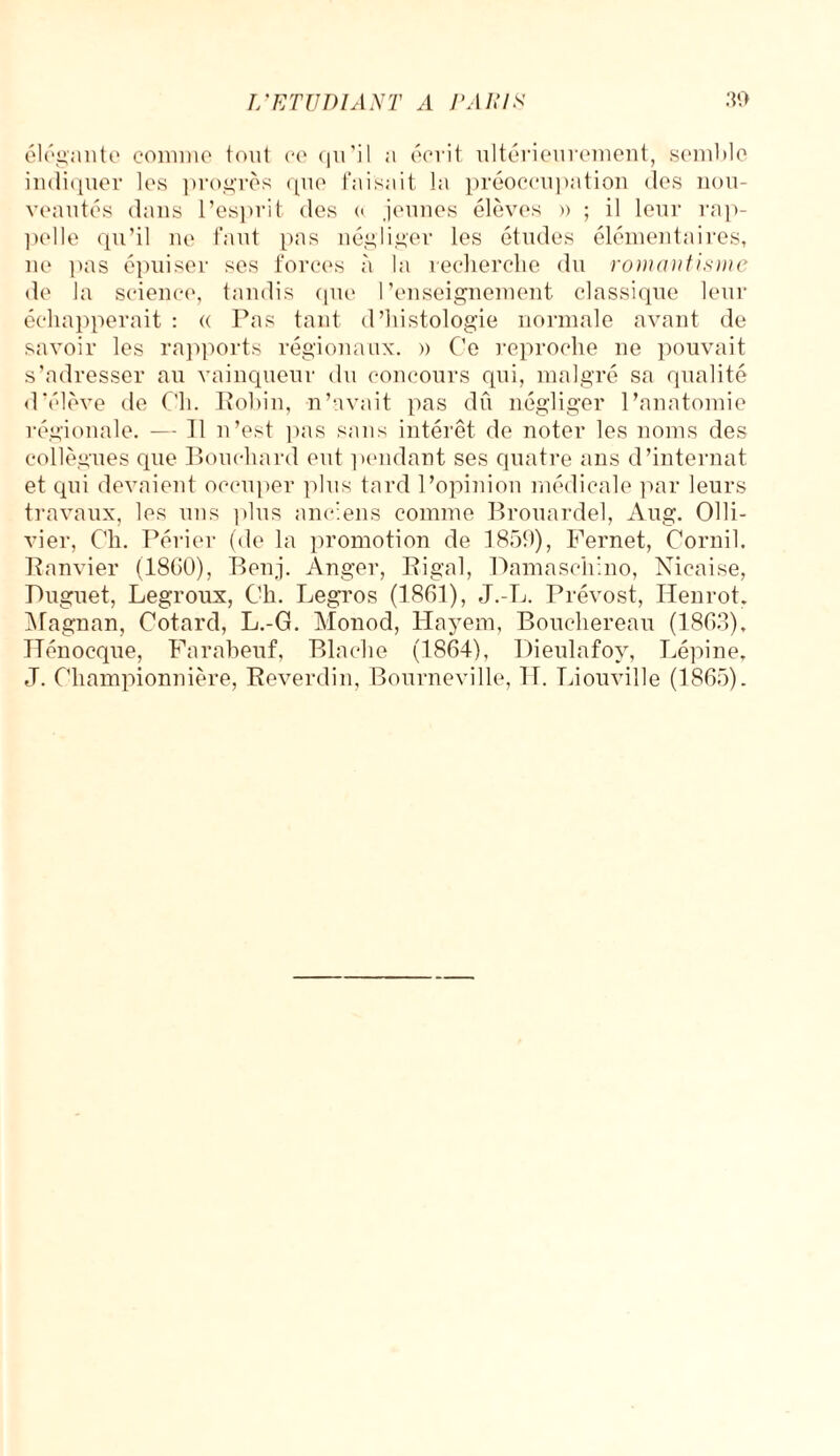 élégante comme font ce qu’il a écrit ultérieurement, semble indiquer les progrès que faisait la préoccupation des nou¬ veautés dans l’esprit des « jeunes élèves » ; il leur rap¬ pelle qu’il ne faut pas négliger les études élémentaires, ne pas épuiser ses forces à la recherche du romantisme de la science, tandis que l’enseignement classique leur échapperait : « Pas tant d’histologie normale avant de savoir les rapports régionaux. » Ce reproche ne pouvait s’adresser au vainqueur du concours qui, malgré sa qualité d’élève de Ch. Robin, n’avait pas dû négliger l’anatomie régionale. — Il n’est pas sans intérêt de noter les noms des collègues que Bouchard eut pendant ses quatre ans d’internat et qui devaient occuper plus tard l’opinion médicale par leurs travaux, les uns plus anciens comme Brouardel, Aug. Olli- vier, Ch. Périer (de la promotion de 1859), l’ernet, Corail. Ranvier (1860), Benj. Anger, Rigal, Pamaschino, Nicaise, Puguet, Legroux, Ch. Legros (1861), J.-L. Prévost, Iienrot. Magnan, Cotard, L.-G. Monod, Hayem, Bouchereau (1863), Hénoeque, Farabeuf, Blache (1864), Dieulafov, Lépine, J. Championnière, Keverdin, Bourneville, H. Liouville (1865).