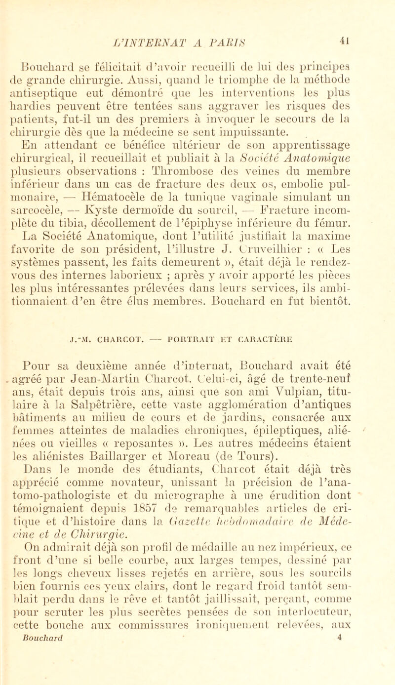 ■11 Boucliard so félicitait d’avoir recueilli de lui des principes de grande chirurgie. Aussi, quand le triomphe de la méthode antiseptique eut démontré que les interventions les plus hardies peuvent être tentées sans aggraver les risques des patients, fut-il un des premiers à invoquer le secours de la chirurgie dès que la médecine se sent impuissante. En attendant ce bénéfice ultérieur de son apprentissage chirurgical, il recueillait et publiait à la Société Anatomique plusieurs observations : Thrombose des veines du membre inférieur dans un cas de fracture des deux os, embolie pul¬ monaire, — Hématocèle de la tunique vaginale simulant un sarcocèle, — Kyste dermoïde du sourcil, — Fracture incom¬ plète du tibia, décollement de l’épiphyse inférieure du fémur. La Société Anatomique, dont l’utilité justifiait la maxime favorite de son président, l’illustre J. Cruveilhier : « Les systèmes passent, les faits demeurent )>, était déjà le rendez- vous des internes laborieux ; après y avoir apporté les pièces les plus intéressantes prélevées dans leurs services, ils ambi¬ tionnaient d’en être élus membres. Bouchard en fut bientôt. J.-.U. CHARCOT. - PORTRAIT ET CARACTÈRE Pour sa deuxième année d’internat, Bouchard avait été . agréé par Jean-Martin Charcot. Celui-ci, âgé de trente-neuf ans, était depuis trois ans, ainsi que son ami Vulpian, titu¬ laire à la Salpêtrière, cette vaste agglomération d’antiques bâtiments au milieu de cours et de jardins, consacrée aux femmes atteintes de maladies chroniques, épileptiques, alié¬ nées ou vieilles (( reposantes ». Les autres médecins étaient les aliénistes Baillarger et Moreau (de Tours). Dans le monde des étudiants, Charcot était déjà très apprécié comme novateur, unissant la précision de l’ana¬ tomo-pathologiste et du micrographe à une érudition dont témoignaient depuis 1857 de remarquables articles de cri¬ tique et d’histoire dans la Gazette hebdomadaire de Méde¬ cine et de Chirurgie. On admirait déjà son profil de médaille au nez impérieux, ce front d’une si belle courbe, aux larges tempes, dessiné par les longs cheveux lisses rejetés en arrière, sous les sourcils bien fournis ces yeux clairs, dont le regard froid tantôt sem¬ blait perdu dans le rêve et tantôt jaillissait, perçant, comme pour scruter les plus secrètes pensées de son interlocuteur, cette bouche aux commissures ironiquement relevées, aux