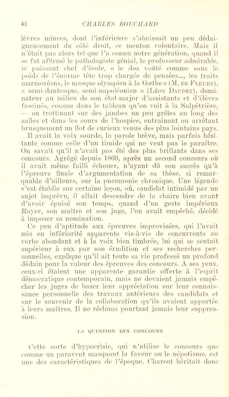 lèvres minces, dont l’inférieure s’abaissait un peu dédai¬ gneusement du côté droit, ce menton volontaire. Mais il n’était pas alors tel que l’a connu notre génération, quand il se fut affirmé le pathologiste génial, le professeur admirable, le puissant chef d’école, <( le dos voûté comme sous le poids de l’énorme tête trop chargée de pensées..., les traits marmoréens, le masque olympien à la Goethe» (M. de Fleury), <( semi-dantesque, semi-napoléonien » (Léon Daudet), domi¬ nateur au milieu de son état-major d’assistants et d’élèves fascinés, comme dans le tableau qu’on voit à la Salpêtrière, — ou trottinant sur des jambes un peu grêles au long des salles et dans les cours de l’hospice, entraînant ou arrêtant brusquement un Ilot de curieux venus des plus lointains pays. Il avait la voix sourde, la parole brève, mais parfois hési¬ tante comme celle d’un timide qui ne veut pas le paraître. On savait qu’il n’avait pas été des plus brillants dans ses concours. Agrégé depuis 1860, après un second concours où il avait même failli échouer, n’ayant dû son succès qu’à l’épreuve finale d’argumentation de sa thèse, si remar¬ quable d’ailleurs, sur la pneumonie chronique. Une légende s’est établie sur certaine leçon, où, candidat intimidé par un sujet imprévu, il allait descendre de la chaire bien avant d’avoir épuisé son temps, quand d’un geste impérieux Rayer, son maître et son juge, l’en avait empêché, décidé à imposer sa nomination. Ce peu d’aptitude aux épreuves improvisées, qui l’avait mis en infériorité apparente vis-à-vis de concurrents au verbe abondant et à la voix bien timbrée, lui qui se sentait supérieur à eux par son érudition et ses recherches per¬ sonnelles, explique qu’il ait toute sa vie professé un profond dédain pour la valeur des épreuves des concours. A ses yeux, ceux-ci étaient une apparente garantie offerte à l’esprit démocratique contemporain, mais ne devaient jamais empê¬ cher les juges de baser leur appréciation sur leur connais¬ sance personnelle des travaux antérieurs des candidats et sur le souvenir de la collaboration qu’ils avaient apportée à leurs maîtres. Il ne réclama pourtant jamais leur suppres¬ sion. LA QUESTION DES CONCOURS Cette sorte d’hypocrisie, qui n’utilise le concours que comme un paravent masquant la faveur ou le népotisme, est une des caractéristiques de l’époque. Charcot héritait donc