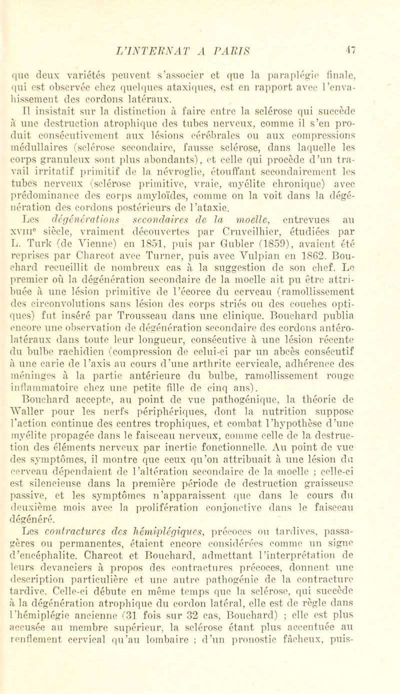 que deux variétés peuvent s’associer et que la paraplégie finale, qui est observée chez quelques ataxiques, est en rapport avec l’enva¬ hissement des cordons latéraux. Il insistait sur la distinction à faire entre la sclérose qui succède à une destruction atrophique des tubes nerveux, comme il s’en pro¬ duit consécutivement aux lésions cérébrales ou aux compressions médullaires (sclérose secondaire, fausse sclérose, dans laquelle les corps granuleux sont plus abondants), et celle qui procède d’un tra¬ vail irritatif primitif de la névroglie, étouffant secondairement les tubes nerveux (sclérose primitive, vraie, myélite chronique) avec prédominance des corps amyloïdes, comme on la voit dans la dégé¬ nération des cordons postérieurs de l’ataxie. Les dégénérations secondaires de la moelle, entrevues au xviii0 siècle, vraiment découvertes par Cruveilhier, étudiées par L. Turk (de Vienne) en 1851, puis par Gubler (1859), avaient été reprises par Charcot avec Turner, puis avec Vulpian en 1862. Bou¬ chard recueillit de nombreux cas à la suggestion de son chef. Le premier où la dégénération secondaire de la moelle ait pu être attri¬ buée tà une lésion primitive de l’écorce du cerveau (ramollissement des circonvolutions sans lésion des corps striés ou des couches opti¬ ques) fut inséré par Trousseau dans une clinique. Bouchard publia encore une observation de dégénération secondaire des cordons antéro¬ latéraux dans toute leur longueur, consécutive à une lésion récente du bulbe rachidien (compression de celui-ci par un abcès consécutif à une carie de l’axis au cours d'une arthrite cervicale, adhérence des méninges à la partie antérieure du bulbe, ramollissement rouge inflammatoire chez une petite fille de cinq ans). Bouchard accepte, au point de vue pathogénique, la théorie de Waller pour les nerfs périphériques, dont la nutrition suppose l’action continue des centres trophiques, et combat l’hypothèse d’une myélite propagée dans le faisceau nerveux, comme celle de la destruc¬ tion des éléments nerveux par inertie fonctionnelle. Au point de vue des symptômes, il montre que ceux qu’on attribuait tà une lésion du cerveau dépendaient de l’altération secondaire de la moelle ; celle-ci est silencieuse dans la première période de destruction graisseuse passive, et les symptômes n’apparaissent que dans le cours du deuxième mois avec la prolifération conjonctive dans le faisceau dégénéré. Les contractures des hémiplégiques, précoces ou tardives, passa¬ gères ou permanentes, étaient encore considérées comme un signe d’encéphalite. Charcot et Bouchard, admettant l’interprétation de leurs devanciers à propos des contractures précoces, donnent une description particulière et une autre pathogénie de la contracture tardive. Celle-ci débute en même temps que la sclérose, qui succède à la dégénération atrophique du cordon latéral, elle est de règle dans l'hémiplégie ancienne (31 fois sur 32 cas, Bouchard) ; elle est plus accusée au membre supérieur, la sclérose étant plus accentuée au renflement cervical qu’au lombaire ; d’un pronostic fâcheux, puis-