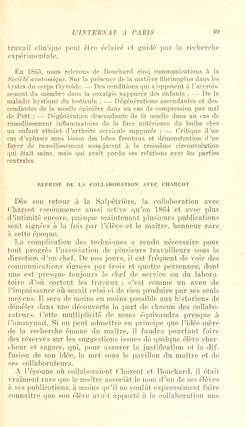 travail clinique peut être éclairé et guidé par expérimentale. recherche En 1SG5, nous relevons de Bouchard cinq communications à la Société anatomique. Sur la présence de la matière fibrinogène dans les kystes du corps thyroïde. — Des conditions qui s’opposent à l’accrois¬ sement du membre dans la coxalgie suppurée des enfants ; — De la maladie kystique du testicule ; -— Dégénérations ascendantes et des¬ cendantes de la moelle épinière dans un cas de compression par mal de Pott ; — Dégénération descendante de la moelle dans un cas de ramollissement inflammatoire de la face antérieure du bulbe chez un enfant atteint d’arthrite cervicale suppurée ; — Critique d’un cas d’aphasie sans lésion des lobes frontaux et démonstration d’un foyer de ramollissement sous-jacent à la troisième circonvolution qui était saine, mais qui avait, perdu ses relations avec les parties centrales. REPRISE DE LA COLLABORATION AVEC CHARCOT Dès son retour à la Salpêtrière, la collaboration avec Charcot recommence aussi active qu’en 1864 et avec plus d’intimité encore, puisque maintenant plusieurs publications sont signées à la fois par l’élève et le maître, honneur rare à cette époque. La complication des techniques a rendu nécessaire pour tout progrès l’association de plusieurs travailleurs sous la direction d’un chef. De nos jours, il est fréquent de voir des communications signées par trois et quatre personnes, dont une est presque toujours le chef de service ou du labora¬ toire d’où sortent les travaux ; c’est comme un aveu de l’impuissance où serait celui-ci de rien produire par ses seuls moyens. Il sera de moins en moins possible aux historiens de démêler dans une découverte la part de chacun des collabo¬ rateurs. Cette multiplicité de noms équivaudra presque à l’anonymat. Si on peut admettre en principe que l’idée-mère de la recherche émane du maître, il faudra pourtant faire des réserves sur les suggestions issues de quelque élève cher¬ cheur et sagace, qui, pour assurer la justification et la dif¬ fusion de son idée, la met sous le pavillon du maître et de ses collaborateurs. A l’époQue où collaboraient Charcot et Bouchard, il était vraiment rare que le maître associât le nom d’un de ses élèves à ses publications, à moins qu’il ne voulut expressément faire connaître que son élève avait apporté à la collaboration une