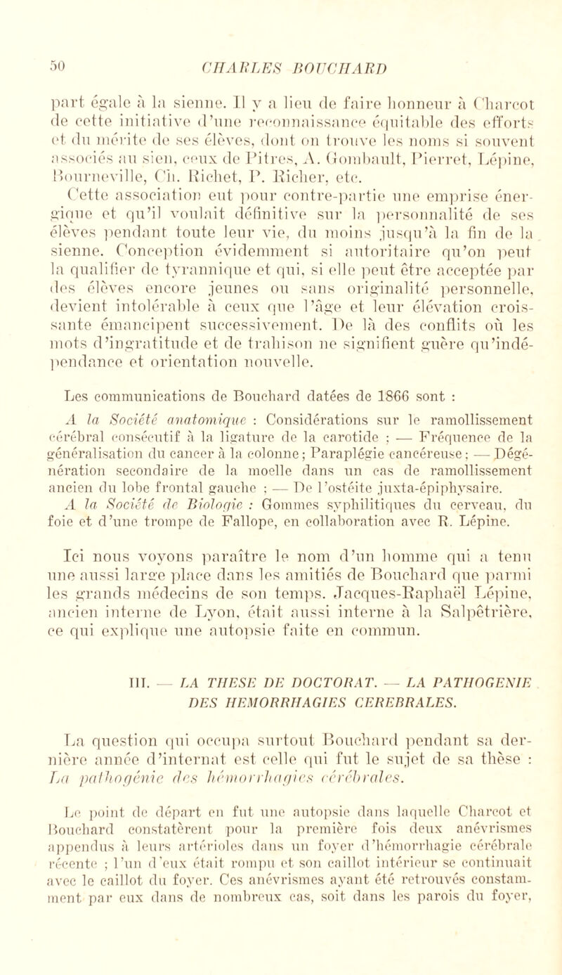 port égale à la sienne. Il y a lieu de faire honneur à Charcot de eette initiative d’une reconnaissance équitable des efforts et du mérite de ses élèves, dont on trouve les noms si souvent associés au sien, ceux de Pitres, A. Gombault, Pierret, Lépine, Bourneville, Oh. Richet, P. Riclier, etc. Cette association ent pour contre-partie une emprise éner¬ gique et qu’il voulait définitive sur la personnalité de ses élèves pendant toute leur vie, du moins jusqu’à la fin de la sienne. Conception évidemment si autoritaire qu’on peut la qualifier de tyrannique et qui, si elle peut être acceptée par des élèves encore jeunes ou sans originalité personnelle, devient intolérable à ceux que l’âge et leur élévation crois¬ sante émancipent successivement. De là des conflits où les mots d’ingratitude et de trahison ne signifient guère qu'indé¬ pendance et orientation nouvelle. Les communications de Bouchard datées de 1866 sont : A la Société anatomique : Considérations sur le ramollissement cérébral consécutif à la ligature de la carotide ; — Fréquence de la généralisation du cancer à la colonne ; Paraplégie cancéreuse ; — Dégé¬ nération secondaire de la moelle dans un cas de ramollissement ancien du lobe frontal gauche ; — De l’ostéite juxta-épiphysaire. A la Société de Biologie : Gommes syphilitiques du cerveau, du foie et d’une trompe de Fallope, en collaboration avec P. Lépine. Ici nous voyons paraître le nom d’un homme qui a tenu une aussi large place dans les amitiés de Bouchard que parmi les grands médecins de son temps. Jacques-Raphaël Lépine, ancien interne de Lyon, était aussi interne à la Salpêtrière, ce qui explique une autopsie faite en commun. III. — LA THESE I)E DOCTORAT. — LA PATIIOGENIE DES HEMORRHAGIES CEREBRALES. La question qui occupa surtout Bouchard pendant sa der¬ nière année d’internat est celle qui fut le sujet de sa thèse : La palhngênic des hémorrhagies cérébrales. Le point de départ en fut une autopsie dans laquelle Charcot et Bouchard constatèrent pour la première fois deux anévrismes appendus à leurs artérioles dans un foyer d’hémorrhagie cérébrale récente ; l’un d’eux était rompu et son caillot intérieur se continuait avec le caillot du foyer. Ces anévrismes ayant été retrouvés constam¬ ment par eux dans de nombreux cas, soit dans les parois du foyer,