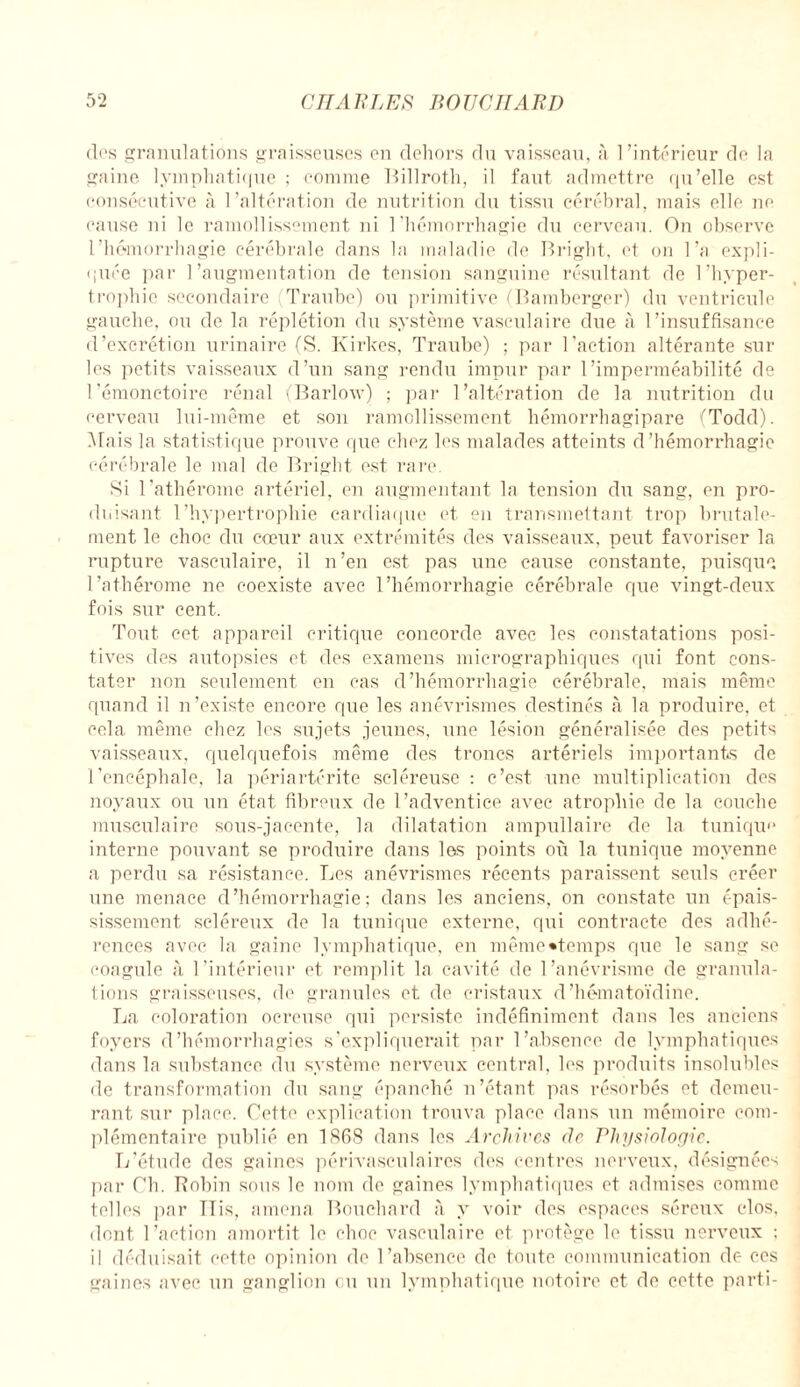 des granulations graisseuses en dehors du vaisseau, à l’intérieur de la gaine lymphatique ; comme Billroth, il faut admettre qu’elle est consécutive à l’altération de nutrition du tissu cérébral, mais elle ne cause ni le ramollissement ni l'hémorrhagie du cerveau. On observe l’hémorrhagie cérébrale dans la maladie de Bright, et on l’a expli¬ quée par l’augmentation de tension sanguine résultant de l’hyper¬ trophie secondaire Traube) ou primitive (Bamberger) du ventricule gauche, ou de la réplétion du système vasculaire due à l’insuffisance d’excrétion urinaire (S. Kirkes, Traube) ; par l'action altérante sur les petits vaisseaux d’un sang rendu impur par l’imperméabilité de l’émonctoire rénal (Barlow) ; par l’altération de la nutrition du cerveau lui-même et son ramollissement hémorrhagipare (Todd). Mais la statistique prouve que chez les malades atteints d’hémorrhagie cérébrale le mal de Bright est rare Si l'athérome artériel, en augmentant la tension du sang, en pro¬ duisant l’hypertrophie cardiaque et en transmettant trop brutale¬ ment le choc du cœur aux extrémités des vaisseaux, peut favoriser la rupture vasculaire, il n’en est pas une cause constante, puisque l’athérome ne coexiste avec l’hémorrhagie cérébrale que vingt-deux fois sur cent. Tout cet appareil critique concorde avec les constatations posi¬ tives des autopsies et des examens micrographiques qui font cons¬ tater non seulement en cas d’hémorrhagie cérébrale, mais même quand il n’existe encore que les anévrismes destinés à la produire, et cela même chez les sujets jeunes, une lésion généralisée des petits vaisseaux, quelquefois même des troncs artériels importants de l'encéphale, la périartérite scléreuse : c’est une multiplication des noyaux ou un état fibreux de l’adventice avec atrophie de la couche musculaire sous-jacente, la dilatation ampullaire de la tunique interne pouvant se produire dans les points où la tunique moyenne a perdu sa résistance. Les anévrismes récents paraissent seuls créer une menace d’hémorrhagie; dans les anciens, on constate un épais¬ sissement scléreux de la tunique externe, qui contracte des adhé¬ rences avec la gaine lymphatique, en même «temps que le sang se coagule à l’intérieur et remplit la cavité de l’anévrisme de granula¬ tions graisseuses, de granules et de cristaux d’hématoïdine. La coloration ocreuse qui persiste indéfiniment dans les anciens foyers d’hémorrhagies s’expliquerait par l’absence de lymphatiques dans la substance du système nerveux central, les produits insolubles de transformation du sang épanché n’étant pas résorbés et demeu¬ rant sur place. Cette explication trouva place dans un mémoire com¬ plémentaire publié en 1868 dans les Archives de Physiologie. L’étude des gaines périvasculaires des centres nerveux, désignées par Cb. Robin sous le nom de gaines lymphatiques et admises comme telles par ÏTis, amena Bouchard à y voir des espaces séreux clos, dont l’action amortit le choc vasculaire et protège h' tissu nerveux ; il déduisait cette opinion de l’absence de toute communication de ces gaines avec un ganglion eu un lymphatique notoire et de cette parti-