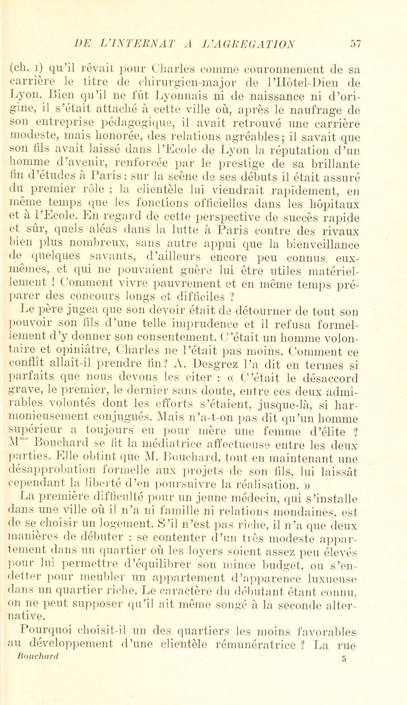 (ch. j) qu’il rêvait pour Charles comme couronnement de sa carrière le titre de chirurgien-major de l’Hôtel-Dieu de Lyon. Bien qu’il ne fût Lyonnais ni de naissance ni d’ori¬ gine, il s’était attaché à cette ville où, après le naufrage de son entreprise pédagogique, il avait retrouvé une carrière modeste, mais honorée, des relations agréables; il savait que son fils avait laissé dans l’Ecole de Lyon la réputation d’un homme d’avenir, renforcée par le prestige de sa brillante tin d’études à Paris: sur la scène de ses débuts il était assuré du premier rôle ; la clientèle lui viendrait rapidement, en même temps que les fonctions ofiicielles dans les hôpitaux et à l’Ecole. En regard de cette perspective de succès rapide et sûr, quels aléas dans la lutte à Paris contre des rivaux bien plus nombreux, sans autre appui que la bienveillance de quelques savants, d’ailleurs encore peu connus eux- mêmes, et qui ne pouvaient guère lui être utiles matériel¬ lement î Comment vivre pauvrement et en même temps pré¬ parer des concours longs et difficiles ? Le père jugea que son devoir était de détourner de tout son pouvoir son fils d’une telle imprudence et il refusa formel¬ lement d’y donner son consentement. C’était un homme volon¬ taire et opiniâtre, Charles ne l’était pas moins. Comment ce conflit allait-il prendre lin? A. Desgrez l’a dit en termes si parfaits que nous devons les citer : a C’était le désaccord grave, le premier, le dernier sans doute, entre ces deux admi¬ rables volontés dont les efforts s’étaient, jusque-là, si har¬ monieusement conjugués. Mais n’a-t-on pas dit qu’un homme supérieur a toujours eu pour mère une femme d’élite ? -M Bouchard se lit la médiatrice affectueuse entre les deux parties. Elle obtint que M. Bouchard, tout en maintenant une désapprobation formelle aux projets de son fils, lui laissât cependant la liberté d’en poursuivre la réalisation, a La première difficulté pour un jeune médecin, qui s’installe dans une ville où il n’a ni famille ni relations mondaines, est de se choisir un logement. S’il n’est pas riche, il n’a que deux manières de débuter : se contenter d’un très modeste appar¬ tement dans un quartier où les loyers soient assez peu élevés pour lui permettre d’équilibrer son mince budget, ou s’en¬ detter pour meubler un appartement d’apparence luxueuse dans un quartier riche. Le caractère du débutant étant connu, on ne peut supposer qu’il ait même songé à la seconde alter¬ native. Pourquoi choisit-il un des quartiers les moins favorables au développement d’une clientèle rémunératrice ? La rue Bouchard 5