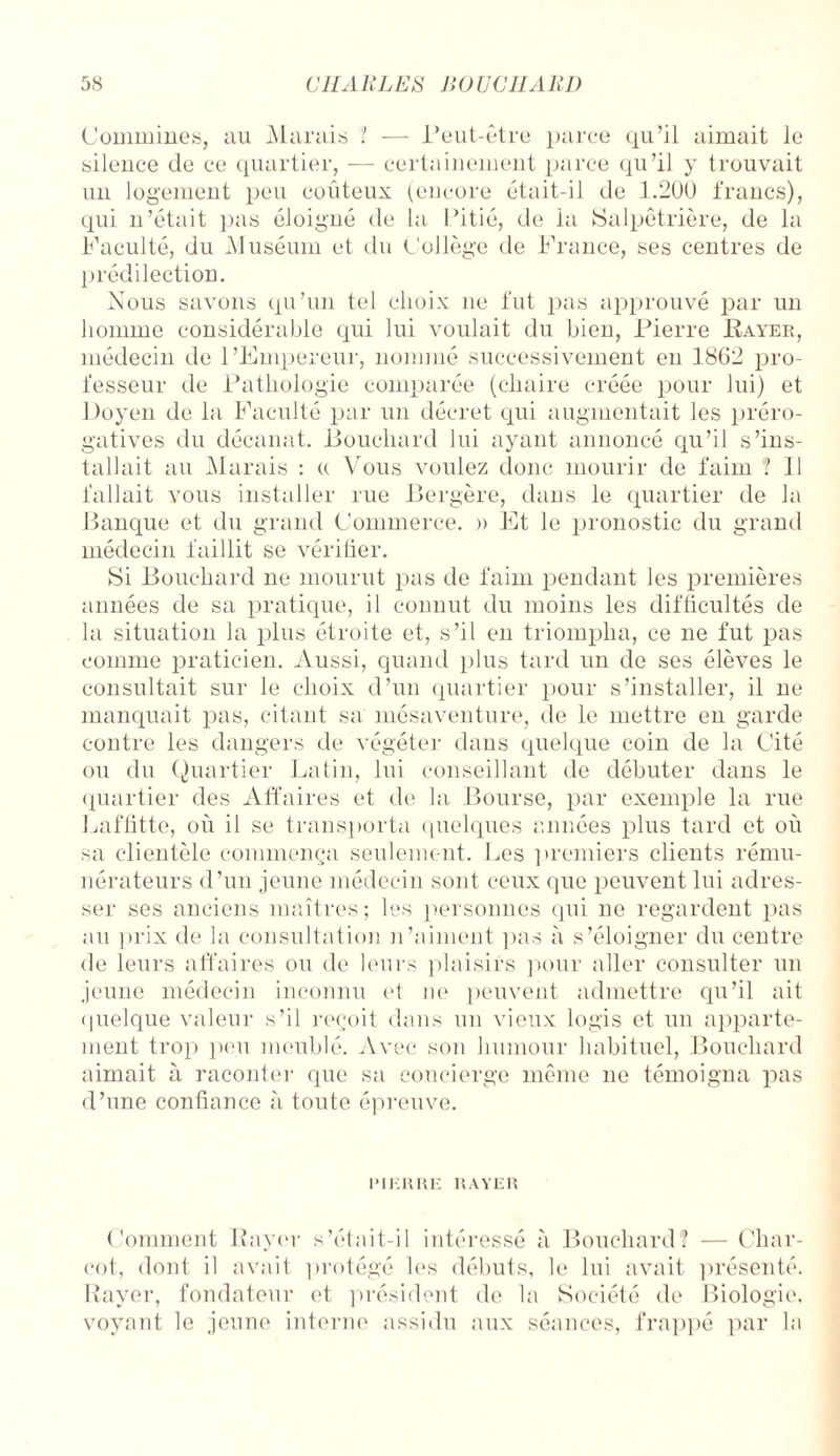 Commines, au Marais ? — Peut-être parce qu’il aimait le silence de ce quartier, — certainement parce qu’il y trouvait un logement peu coûteux (encore était-il de 1.200 francs), qui n’était pas éloigné de la Pitié, de la Salpêtrière, de la Faculté, du Muséum et du Collège de France, ses centres de prédilection. Nous savons qu’un tel choix 11e fut pas approuvé par un homme considérable qui lui voulait du bien, Pierre Payer, médecin de l’Empereur, nommé successivement eu 1862 pro¬ fesseur de Pathologie comparée (chaire créée pour lui) et Doyen de la Faculté par un décret qui augmentait les préro¬ gatives du décanat. Bouchard lui ayant annoncé qu’il s’ins¬ tallait au Marais : « Vous voulez donc mourir de faim ? Il fallait vous installer rue Bergère, dans le quartier de la Banque et du grand Commerce. » Et le pronostic du grand médecin faillit se vérifier. Si Bouchard ne mourut pas de faim pendant les premières années de sa pratique, il connut du moins les difficultés de la situation la plus étroite et, s’il en triompha, ce ne fut pas comme praticien. Aussi, quand plus tard un de ses élèves le consultait sur le choix d’un quartier pour s’installer, il ne manquait pas, citant sa mésaventure, de le mettre en garde contre les dangers de végéter dans quelque coin de la Cité ou du Quartier Latin, lui conseillant de débuter dans le quartier des Affaires et de la Bourse, par exemple la rue Laffitte, où il se transporta quelques années plus tard et où sa clientèle commença seulement. Les premiers clients rému¬ nérateurs d’un jeune médecin sont ceux que peuvent lui adres¬ ser ses anciens maîtres; les personnes qui ne regardent pas au prix de la consultation n’aiment pas à s’éloigner du centre de leurs affaires ou de leurs plaisirs pour aller consulter un jeune médecin inconnu et 11e peuvent admettre qu’il ait quelque valeur s’il reçoit dans un vieux logis et un apparte¬ ment trop peu meublé. Avec son humour habituel, Bouchard aimait à raconter que sa concierge même ne témoigna pas d’une confiance à toute épreuve. PIERRE RAYER Comment Rayer s’était-il intéressé à Bouchard? — Char¬ cot, dont il avait protégé les débuts, le lui avait présenté. Rayer, fondateur et président de la Société de Biologie, voyant le jeune interne assidu aux séances, frappé par la
