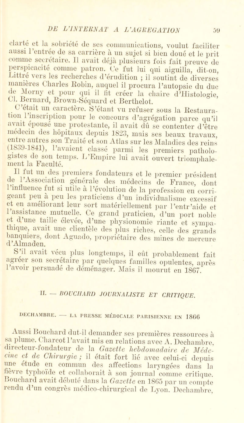 clarté et Ja sobriété de ses communications, voulut faciliter aussi l’entrée de sa carrière à un sujet si bien doué et le prit connue secrétaire. Il avait déjà plusieurs fois fait preuve de perspicacité comme patron. Ce fut lui qui aiguilla, dit-on, Littré vers les recherches d’érudition ; il soutint de diverses manières Charles Robin, auquel il procura l’autopsie du duc de Morny et pour qui il lit créer la chaire d’Histologie, ^ ' -^rnard, Brown-Séquard et Berthelot. C était un caractère. S’étant vu refuser sous la Restaura- tion 1 inscription pour le concours d’agrégation parce qu’il a\ait épousé une protestante, il avait dû se contenter d’être médecin des hôpitaux depuis 1823, mais ses beaux travaux, entie autres son Traité et son Atlas sur les Maladies des reins (18.>9-1841), l’avaient classé parmi les premiers patholo¬ gistes de son temps. L’Empire lui avait ouvert triomphale¬ ment la Faculté. Il fut un des premiers fondateurs et le premier président de l’Association générale des médecins de France, dont 1 influence fut si utile a l’évolution de la profession en corri¬ geant peu à peu les praticiens d’un individualisme excessif et en améliorant leur sort matériellement par l’entr’aide et l’assistance mutuelle. Ce grand praticien, d’un port noble et. d une taille éle\ée, d’une physionomie riante et syinpa- thique, avait une clientèle des plus riches, celle des grands banquiers, dont Aguado, propriétaire des mines de mercure d ’Almaden. SJ1 av ait vécu plus longtemps, il eût probablement fait agieer son secrétaire par quelques familles opulentes, après l’avoir persuadé de déménager. Mais il mourut en 1867. IL — BOUCHARD JOURNALISTE ET CRITIQUE. DECHAMBRE. - LA PRESSE MÉDICALE PARISIENNE EN 18(U5 Aussi Bouchard dut-il demander ses premières ressources à sa plume. ( liarcot 1 avait mis en relations avec A. Dechambre, directeur-fondateur de la Gazette hebdomadaire de Méde¬ cine et de Chirurgie ; il était fort lié avec celui-ci depuis une étude en commun des affections laryngées dans la tievie typhoïde et collaborait a son journal comme critique. Bouchard avait débuté dans la Gazette en 1865 par un compte rendu d’un congrès médico-chirurgical de Lyon. Dechambre,