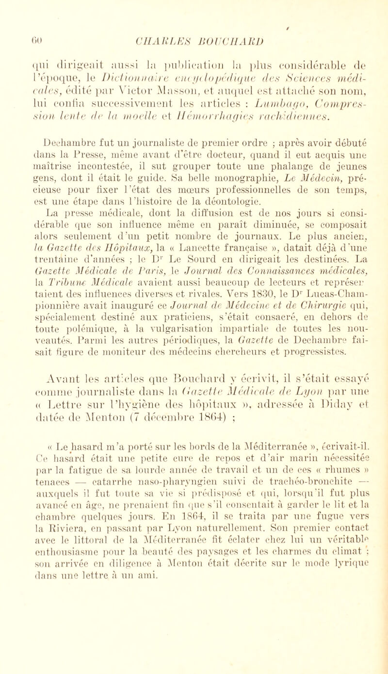 qui dirigeait aussi la publication la plus considérable de l’époque, le Dictionnaire cm ydopédujue des Sciences médi¬ cales, édité par Victor Masson, et auquel est attaché son nom, lui confia successivement les articles : Lumbago, Compres¬ sion lente de la moelle et Hémorrhagies rachidiennes. Decliambre fut un journaliste de premier ordre ; après avoir débuté dans la Presse, même avant d’être docteur, quand il eut acquis une maîtrise incontestée, il sut grouper toute une phalange de jeunes gens, dont il était le guide. Sa belle monographie, Le Médecin, pré¬ cieuse pour fixer l’état des mœurs professionnelles de son temps, est une étape dans l’histoire de la déontologie. La presse médicale, dont la diffusion est de nos jours si consi¬ dérable que son influence même en paraît diminuée, se composait alors seulement d’un petit nombre de journaux. Le plus ancien, la Gazette des Hôpitaux, la « Lancette française », datait déjà d'une trentaine d’années ; le Dr Le Sourd en dirigeait les destinées. La Gazette Médicale de Lavis, le Journal des Connaissances médicales, la Tribune Médiccdc avaient aussi beaucoup de lecteurs et représer talent des influences diverses et rivales. Vers 1830, le Dr Lucas-Cham- pionnière avait inauguré ce Journal de Médecine et de Chirurgie qui, spécialement destiné aux praticiens, s’était consacré, en dehors de toute polémique, à la vulgarisation impartiale de toutes les nou¬ veautés. Parmi les autres périodiques, la Gazette de Decliambre fai¬ sait figure de moniteur des médecins chercheurs et progressistes. Avant les articles que Bouchard y écrivit, il s’était essayé comme journaliste dans la Gazette Médicale d<‘ Lyon par une « Lettre sur l’hygiène des hôpitaux », adressée à Diday et datée de Menton (7 décembre 1864) ; « Le hasard m’a porté sur les bords de la Méditerranée », écrivait-il. Ce hasard était une petite cure de repos et d’air marin nécessitée par la fatigue de sa lourde année de travail et un de ces « rhumes » tenaces — catarrhe naso-pharyngien suivi de trachéo-bronchite — auxquels il fut toute sa vie si prédisposé et qui, lorsqu'il fut plus avancé en âge, ne prenaient fin que s'il consentait à garder le lit et la chambre quelques jours. En 1SC>4, il se traita par une fugue vers la Riviera, en passant par Lyon naturellement. Son premier contact avec le littoral de la Méditerranée fit éclater chez lui un véritable enthousiasme pour la beauté îles paysages et les charmes du climat ; son arrivée en diligence à Menton était décrite sur le mode lyrique dans une lettre à un ami.
