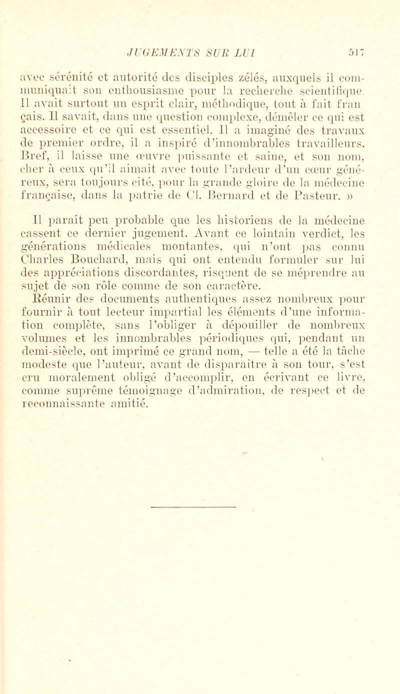 avec sérénité et autorité des disciples zélés, auxquels il com¬ muniquait son enthousiasme pour la recherche scientifique 11 avait surtout un esprit clair, méthodique, tout à fait l'ran çais. 11 savait, dans une question complexe, démêler ce qui est accessoire et ce qui est essentiel. 11 a imaginé des travaux de premier ordre, il a inspiré d’innombrables travailleurs. Bref, il laisse une œuvre puissante et saine, et son nom, cher à ceux qu’il aimait avec toute l’ardeur d’un cœur géné¬ reux, sera toujours cité, pour la grande gloire de la médecine française, dans la patrie de Cl. Bernard et de Pasteur. » Il paraît peu probable que les historiens de la médecine cassent ce dernier jugement. Avant ce lointain verdict, les générations médicales montantes, qui n’ont pas connu Charles Bouchard, mais qui ont entendu formuler sur lui des appréciations discordantes, risquent de se méprendre an sujet de son rôle comme de son caractère. Réunir des documents authentiques assez nombreux pour fournir à tout lecteur impartial les éléments d’une informa¬ tion complète, sans l’obliger à dépouiller de nombreux volumes et les innombrables périodiques qui, pendant un demi-siècle, ont imprimé ce grand nom, — telle a été la tâche modeste que l’auteur, avant de disparaître à son tour, s’est cru moralement obligé d’accomplir, en écrivant ce livre, comme suprême témoignage d’aclmiration, de respect et de reconnaissante amitié.