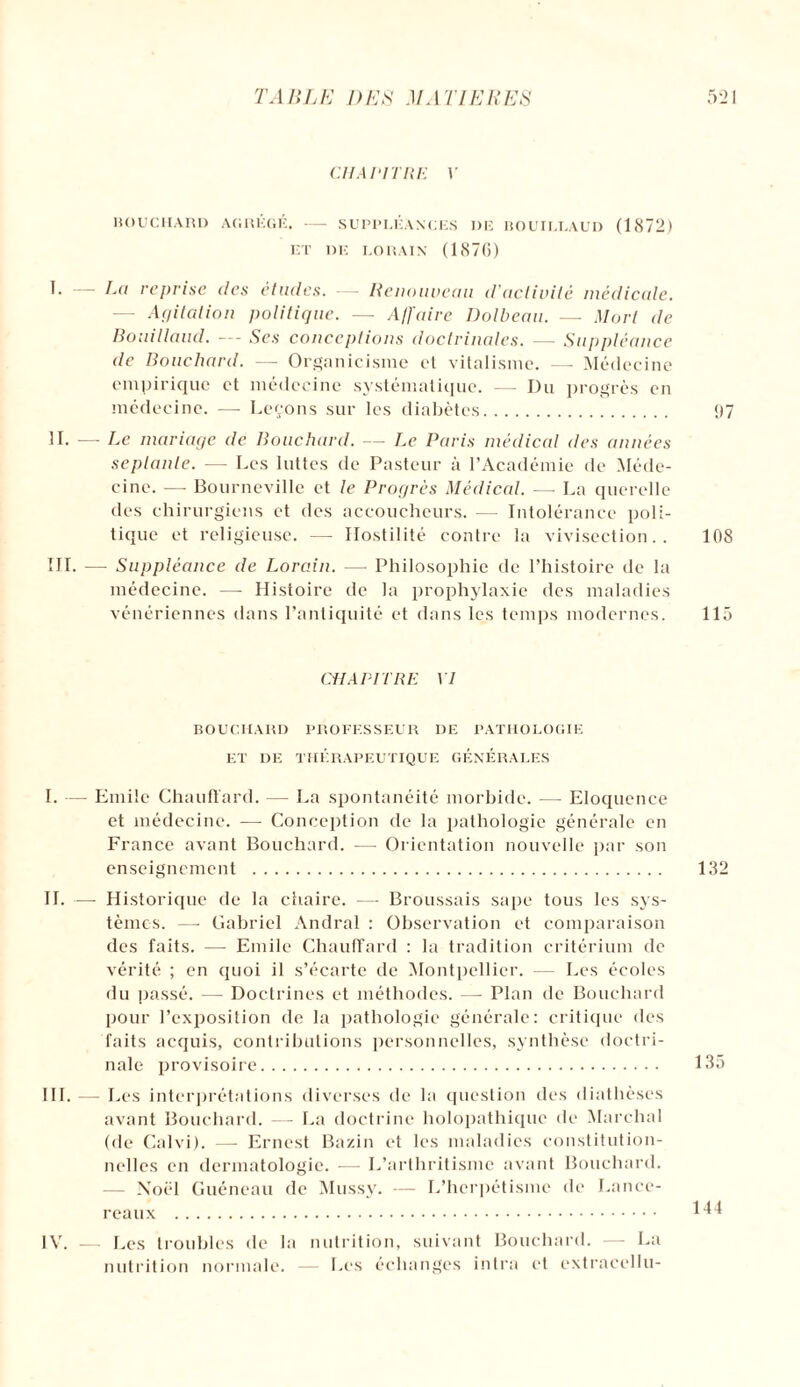 CHAPITRE V BOUCHARD AGRÉGÉ.-SUPPLÉANCES DE BOUILLAUD (1872) ET DE LO R AIN (1S7(>) I. — Lai reprise des études. — Renouveau d'activité médicale. — Agitation politique. ■— Affaire Dolbeau. — Mort de Bouillaud. — Ses conceptions doctrinales. —■ Suppléance de Bouchard. — Organicisme et vitalisme. —- Médecine empirique et médecine systématique. — Du progrès en médecine. — Leçons sur les diabètes. 97 IL — Le mariage de Bouchard. — Le Paris médical des années septante. — Les luttes de Pasteur à l’Académie de Méde¬ cine. — Bourneville et le Progrès Médical. —- La querelle des chirurgiens et des accoucheurs. — Intolérance poli¬ tique et religieuse. — Hostilité contre la vivisection.. 108 III. — Suppléance de Lorain. — Philosophie de l’histoire de la médecine. — Histoire de la prophylaxie des maladies vénériennes dans l’antiquité et dans les temps modernes. 115 CHAPITRE VI BOUCHARD PROFESSEUR DE PATHOLOGIE ET DE THÉRAPEUTIQUE GENERALES I. — Emile Chauffard. — La spontanéité morbide. — Eloquence et médecine. — Conception de la pathologie générale en France avant Bouchard. — Orientation nouvelle par son enseignement . 132 IL —- Historique de la chaire. —- Broussais sape tous les sys¬ tèmes. — Gabriel Andral : Observation et comparaison des faits. — Emile Chauffard : la tradition critérium de vérité ; en quoi il s’écarte de Montpellier. Les écoles du passé. —- Doctrines et méthodes. —• Plan de Bouchard pour l’exposition de la pathologie générale: critique des faits acquis, contributions personnelles, synthèse doctri¬ nale provisoire. 135 III. — Les interprétations diverses de la question des diathèses avant Bouchard. — La doctrine holopathique de Marchai (de Calvi). — Ernest Bazin et les maladies constitution¬ nelles en dermatologie. — L’arthritisme avant Bouchard. — Noël Guéneau de Mussy. — L’herpétismc de Lance- reaux . 144 IV. — Les troubles de la nutrition, suivant Bouchard. — La nutrition normale. — Les échanges intra et extracellu-