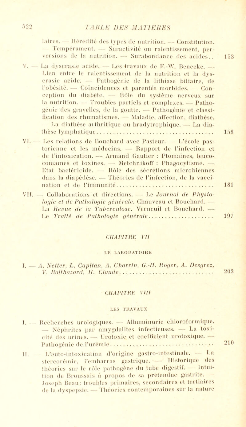 laires. Hérédité des types de nutrition. Constitution. Fempéminent. — Suractivité ou ralentissement, per¬ versions de la nutrition. - Surabondance des acides.. 153 V. La dyscrasie acide. Les travaux de F.-W. Benccke. —- Lien entre le ralentissement de la nutrition et la dys¬ crasie acide. — Pathogénie de la lithiase biliaire, de l’obésité. — Coïncidences et parentés morbides. — Con¬ ception du diabète. — Rôle du système nerveux sur la nutrition. — Troubles partiels et complexes. — Patho- géuie des gravelles, de la goutte. -— Patliogénie et classi¬ fication des rhumatismes. — Maladie, affection, diathèse. La diathèse arthritique ou bradytrophique. —- La dia¬ thèse lymphatique. 158 VL Les relations de Bouchard avec Pasteur. — L’école pas¬ torienne et les médecins. — Rapport de l’infection et de l’intoxication. — Armand Gautier : Ptomaïnes, leuco- comaïnes et toxines. — Metchnikoff : Phagocytisme. — Etat bactéricide. — Rôle des sécrétions microbiennes dans la diapédèse. — Théories de l’infection, de la vacci¬ nation et de l’immunité. 181 VIL — Collaborations et directions. — Le Journal de Physio¬ logie et de Pathologie générale. Chauveau et Bouchard. — La Renne de la Tuberculose. Verneuil et Bouchard. — Le Traité de Pathologie générale. 197 CHAPITRE 17/ IÆ LABORATOIRE I. — A. Setter, L. Capitan, A. Charria. G.-II. Roger, A. Desgrez, V. Halthazard, H. Claude. 202 CHAPITRE Mil LES TRAVAUX I. Recherches urologiques. — Albuminurie chloroformique. Néphrites par amygdalites infectieuses. — La toxi¬ cité des urines. — Urotoxie et coefficient urotoxique. — Pathogénie de l’urémie. 210 IL L’auto-inloxication d’origine gastro-intestinale. La stercorémie, l’embarras gastrique. — Historique des théories sur le rôle pathogène du tube digestif. — Intui¬ tion de Broussais à propos de sa prétendue gastrite. Joseph Beau: troubles primaires, secondaires et tertiaires de la dyspepsie. Théories contemporaines sur la nature
