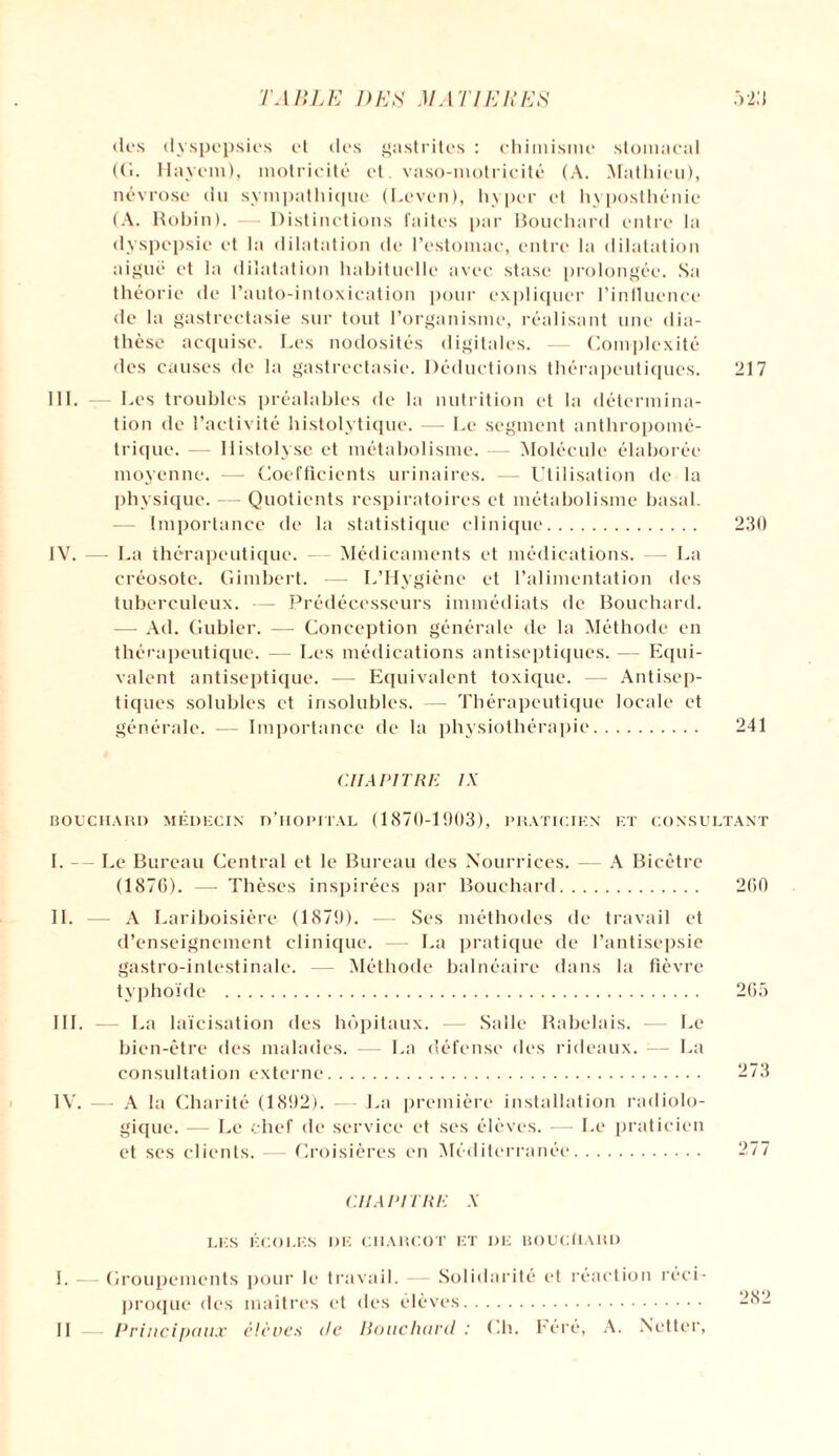 dos dyspepsies et des gastrites : chimisme stomacal ((i. Hayem), motricité et. vaso-motricité (A. Mathieu), névrose du sympathique (Leven), hyper et hyposthénie (A. Robin). — Distinctions faites par Bouchard entre la dyspepsie et la dilatation de l’estomac, entre la dilatation aiguë et la dilatation habituelle avec stase prolongée. Sa théorie de l’auto-intoxication pour expliquer l’influence de la gastrectasie sur tout l’organisme, réalisant une dia¬ thèse acquise. Les nodosités digitales. Complexité des causes de la gastrectasie. Déductions thérapeutiques. 217 III. — Les troubles préalables de la nutrition et la détermina¬ tion de l’activité histolytique. — Le segment anthropomé¬ trique. — Ilistolyse et métabolisme. — Molécule élaborée moyenne. — Coefficients urinaires. — Utilisation de la physique. — Quotients respiratoires et métabolisme basal. — Importance de la statistique clinique. 230 IV. — La thérapeutique. Médicaments et médications. — La créosote. Gimbert. — L’Hygiène et l’alimentation des tuberculeux. — Prédécesseurs immédiats de Bouchard. — Ad. Gubler. — Conception générale de la Méthode en thérapeutique. — Les médications antiseptiques. — Equi¬ valent antiseptique. — Equivalent toxique. — Antisep¬ tiques solubles et insolubles. — Thérapeutique locale et générale. — Importance de la physiothérapie. 241 CUA VITRE IX BOUCHARD MÉDECIN D’HOPITAL (1870-1903), PRATICIEN ET CONSULTANT I. — Le Bureau Central et le Bureau des Nourrices. — A Bicêtre (1876). — Thèses inspirées par Bouchard. 260 IL — A Lariboisière (1879). — Ses méthodes de travail et d’enseignement clinique. — La pratique de l’antisepsie gastro-intestinale. — Méthode balnéaire dans la fièvre typhoïde . 265 III. — La laïcisation des hôpitaux. — Salle Rabelais. — Le bien-être des malades. — La défense des rideaux. -— La consultation externe. -73 IV. — A la Charité (1892). — La première installation radiolo¬ gique. — Le chef de service et ses élèves. — Le praticien et ses clients. -— Croisières en Méditerranée. 277 CHAPITRE X LES ÉCOLES DE CHARCOT ET DE BOUCtlARD I. Groupements pour le travail. — Solidarité et réaction réci¬ proque des maîtres et des élèves. II — Principaux élevés (le Bouchard : Ch. l'éré, A. Netter,