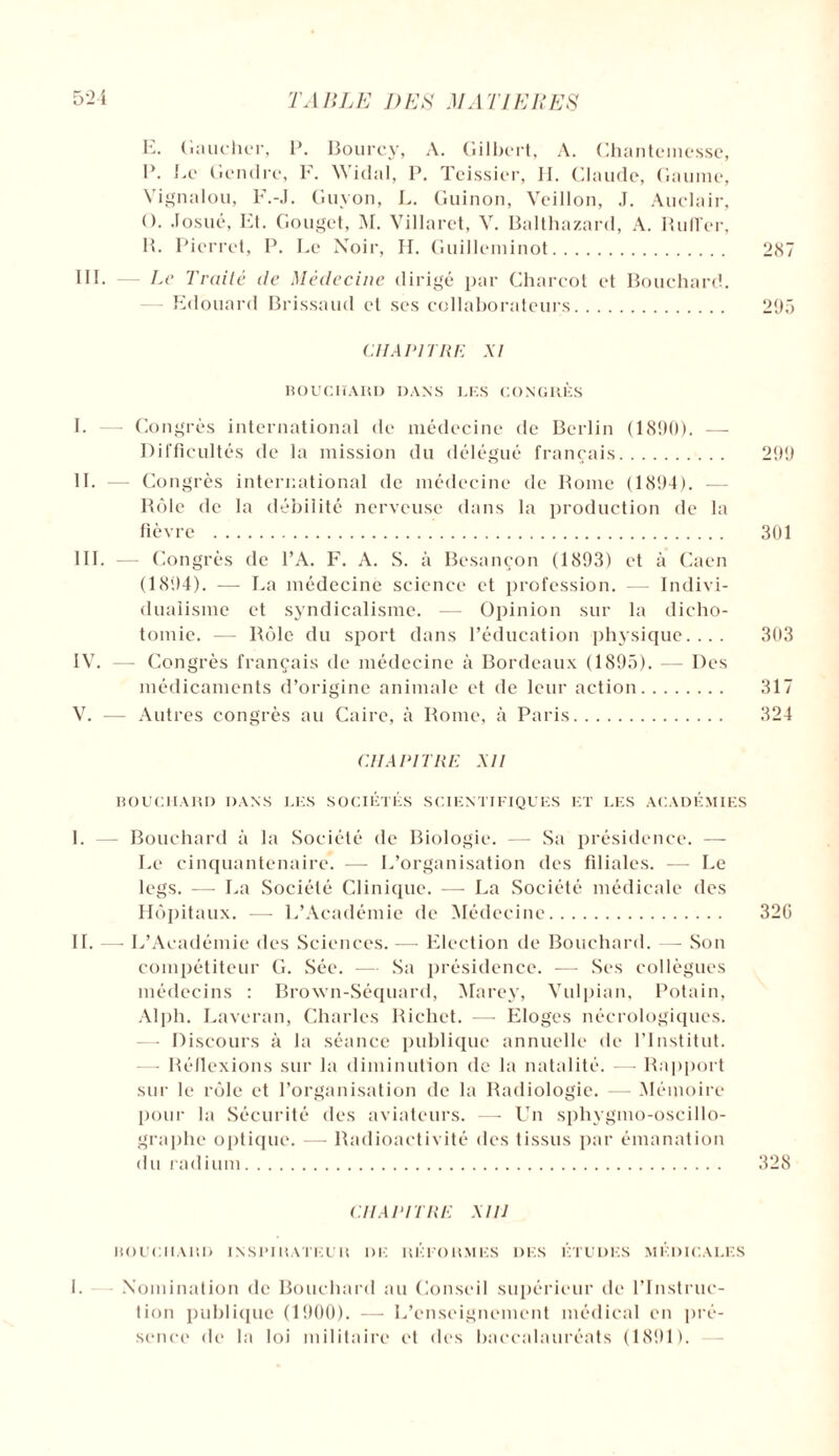 E. Gaucher, 1’. Bourcy, A. Gilbert, A. Chantemesse, B. Le Gendre, F. Widal, P. Teissier, H. Claude, Gaume, Vignalou, F.-J. Guyon, L. Guinon, Veillon, J. Auclair, O. Josué, bit. Gouget, M. Villaret, V. Balthazard, A. Ruffcr, IL Pierret, P. Le Noir, H. Guilleminot. 287 III. — Le Traité de Médecine dirigé par Charcot et Bouchard. Edouard Brissaud et ses collaborateurs. 295 CHAPITRE XI BOUCHARD DANS LES CONGRÈS I. —- Congrès international de médecine de Berlin (1890). — Difficultés de la mission du délégué français. 299 IL Congrès international de médecine de Rome (1894). — Rôle de la débilité nerveuse dans la production de la fièvre . 301 III. — Congrès de l’A. F. A. S. à Besançon (1893) et à Caen (1894). — La médecine science et profession. - Indivi¬ dualisme et syndicalisme. — Opinion sur la dicho¬ tomie. — Rôle du sport dans l’éducation physique.... 303 IV. — Congrès français de médecine à Bordeaux (1895). — Des médicaments d’origine animale et de leur action. 317 V. — Autres congrès au Caire, à Rome, à Paris. 324 CHAPITRE AII BOUCHARD DANS LES SOCIÉTÉS SCIENTIFIQUES ET LES ACADÉMIES L — Bouchard à la Société de Biologie. — Sa présidence. — Le cinquantenaire. —- L’organisation des filiales. — Le legs. — La Société Clinique. —- La Société médicale des Hôpitaux. -—- L’Académie de Médecine. 320 IL — L’Académie des Sciences. —■ Election de Bouchard. — Son compétiteur G. Sée. — Sa présidence. -— Ses collègues médecins : Brown-Séquard, Marey, Vulpian, Potain, Alpli. Laveran, Charles Richet. — Eloges nécrologiques. —• Discours à la séance publique annuelle de l’Institut. — Réflexions sur la diminution de la natalité. -—- Rapport sur le rôle et l’organisation de la Radiologie. Mémoire pour la Sécurité des aviateurs. — Un sphygmo-oscillo- graphe optique. — Radioactivité des tissus par émanation du radium. 328 CHAPITRE XIIJ BOUCIIARD INSPIRATEUR DE REFORMES DES ÉTUDES MÉDICALES 1. Nomination de Bouchard au Conseil supérieur de l’Instruc¬ tion publique (1900). — L’enseignement médical en pré¬ sence de la loi militaire et des baccalauréats (1891).