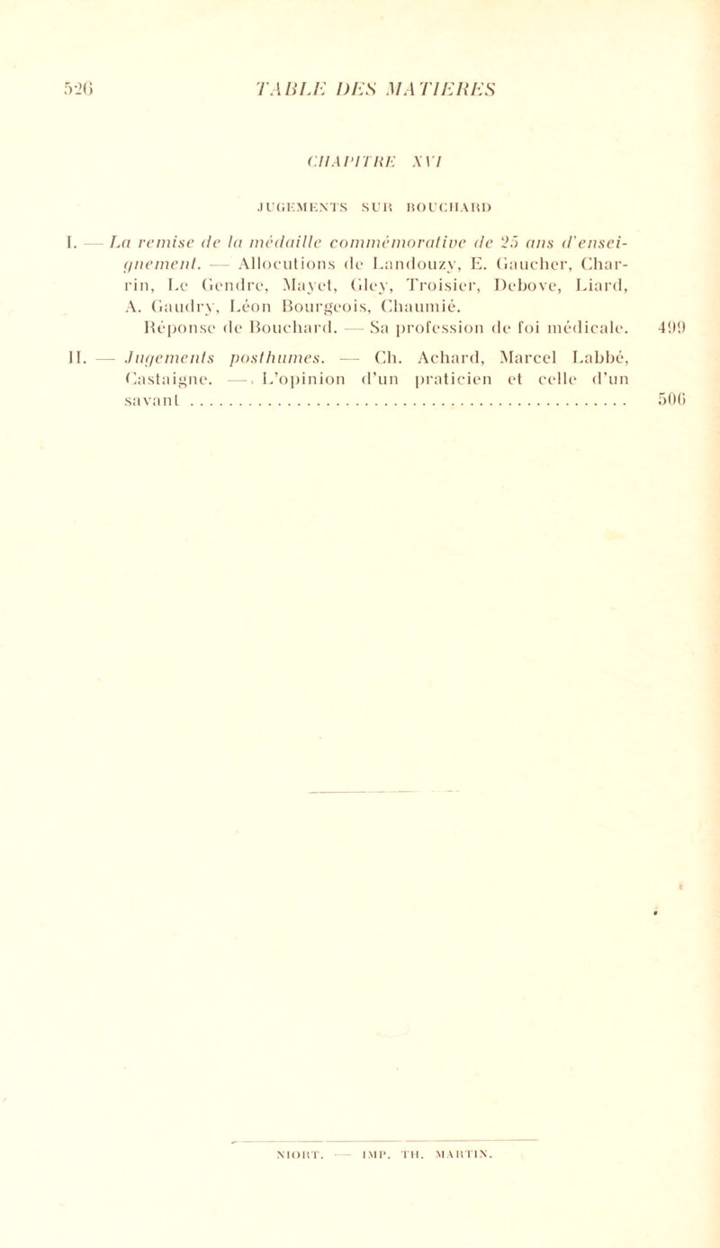 CHAPITRE XVI JUGEMENTS SUR BOUCHARD I. — La remise de la médaille commémorative de ans d'ensei¬ gnement. — Allocutions de Landouzy, E. Gaucher, Char- rin, Ee Gendre, Mayet, Gley, Troisier, Debove, Liard, A. Gaudry, Léon Bourgeois, Chaumié. Réponse de Bouchard. Sa profession de foi médicale. 499 IL — Jugements posthumes. — Ch. Achard, Marcel Labbé, Castaigne. — L’opinion d’un praticien et celle d’un savant. 50(1 NIORT. IM P. TH. MARTIN