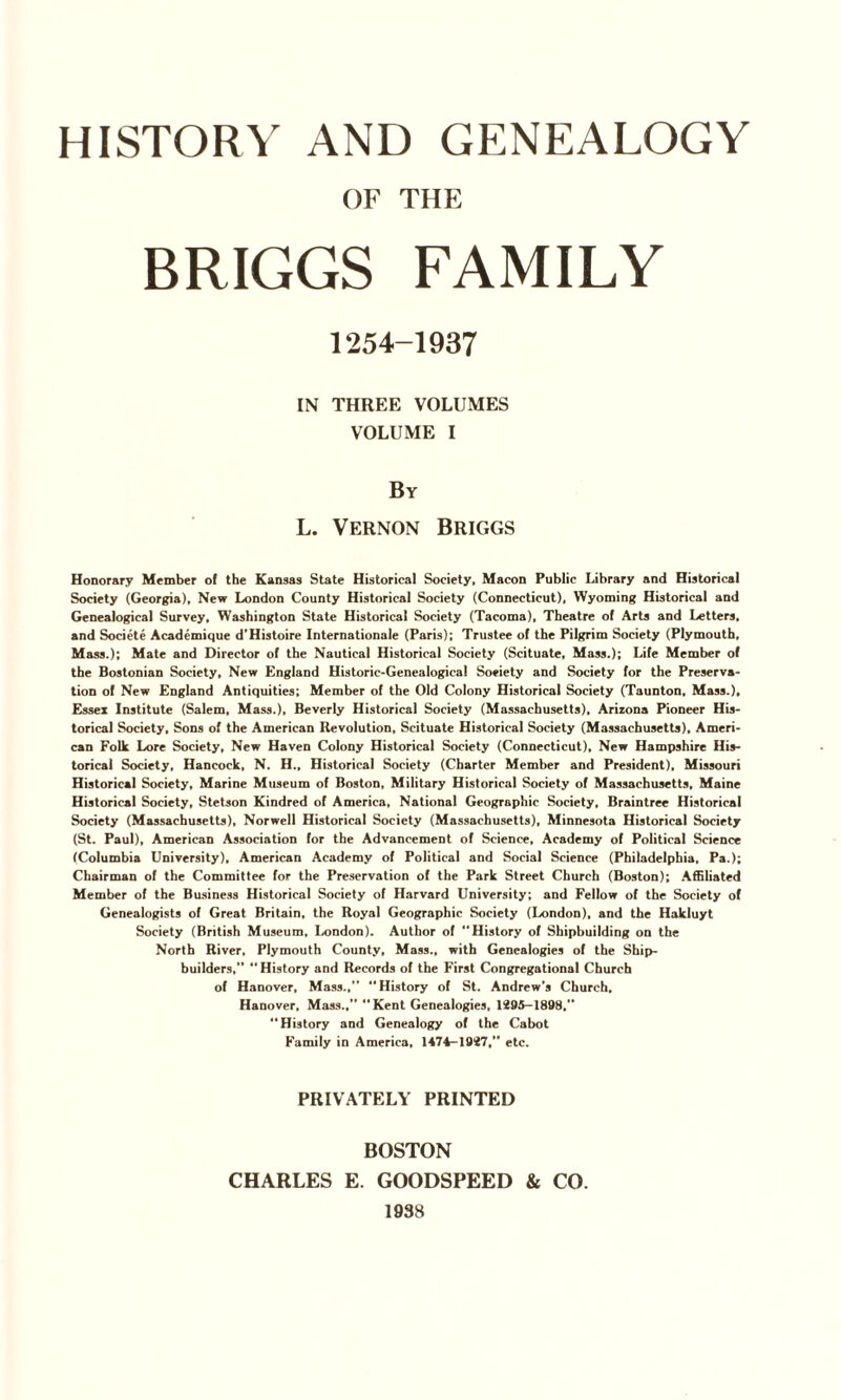 OF THE IN THREE VOLUMES VOLUME I By L. Vernon Briggs Honorary Member of the Kansas State Historical Society, Macon Public Library and Historical Society (Georgia), New London County Historical Society (Connecticut), Wyoming Historical and Genealogical Survey, Washington State Historical Society (Tacoma), Theatre of Arts and Letters, and Societe Academique d’Histoire Internationale (Paris); Trustee of the Pilgrim Society (Plymouth, Mass.); Mate and Director of the Nautical Historical Society (Scituate, Mass.); Life Member of the Bostonian Society, New England Historic-Genealogical Soeiety and Society for the Preserva¬ tion of New England Antiquities; Member of the Old Colony Historical Society (Taunton, Mass.), Essex Institute (Salem, Mass.), Beverly Historical Society (Massachusetts), Arizona Pioneer His¬ torical Society, Sons of the American Revolution, Scituate Historical Society (Massachusetts), Ameri¬ can Folk Lore Society, New Haven Colony Historical Society (Connecticut), New Hampshire His¬ torical Society, Hancock, N. H., Historical Society (Charter Member and President), Missouri Historical Society, Marine Museum of Boston, Military Historical Society of Massachusetts, Maine Historical Society, Stetson Kindred of America, National Geographic Society, Braintree Historical Society (Massachusetts), Norwell Historical Society (Massachusetts), Minnesota Historical Society (St. Paul), American Association for the Advancement of Science, Academy of Political Science (Columbia University), American Academy of Political and Social Science (Philadelphia. Pa.); Chairman of the Committee for the Preservation of the Park Street Church (Boston); Affiliated Member of the Business Historical Society of Harvard University; and Fellow of the Society of Genealogists of Great Britain, the Royal Geographic Society (London), and the Hakluyt Society (British Museum, London). Author of “History of Shipbuilding on the North River, Plymouth County, Mass., with Genealogies of the Ship¬ builders,” “History and Records of the First Congregational Church of Hanover, Mass.,” “History of St. Andrew’s Church, Hanover, Mass.,” “Kent Genealogies, 1295-1898, “History and Genealogy of the Cabot Family in America, 1474-1927,” etc. PRIVATELY PRINTED BOSTON CHARLES E. GOODSPEED & CO. 19S8