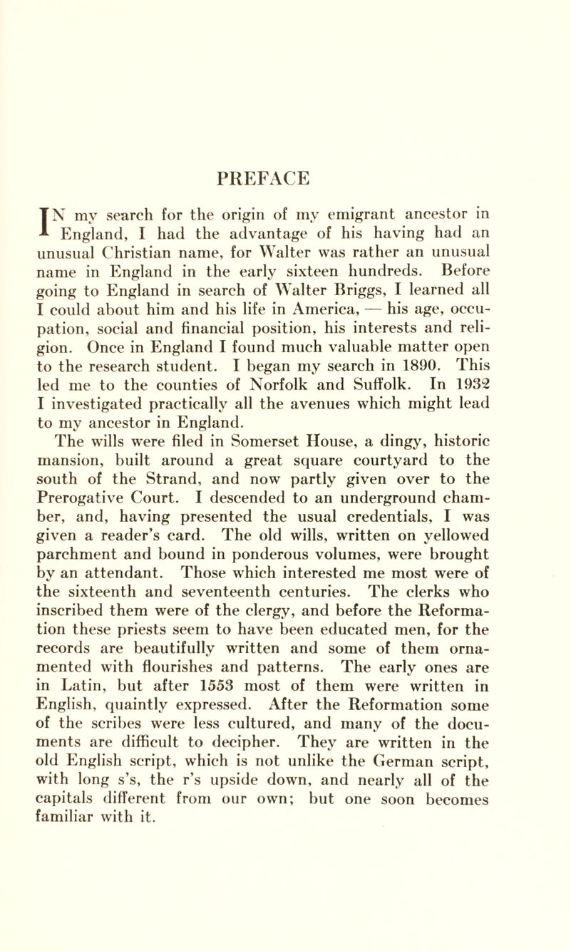 PREFACE IN my search for the origin of my emigrant ancestor in England, I had the advantage of his having had an unusual Christian name, for Walter was rather an unusual name in England in the early sixteen hundreds. Before going to England in search of Walter Briggs, I learned all I could about him and his life in America, — his age, occu¬ pation, social and financial position, his interests and reli¬ gion. Once in England I found much valuable matter open to the research student. I began my search in 1890. This led me to the counties of Norfolk and Suffolk. In 1932 I investigated practically all the avenues which might lead to my ancestor in England. The wills were filed in Somerset House, a dingy, historic mansion, built around a great square courtyard to the south of the Strand, and now partly given over to the Prerogative Court. I descended to an underground cham¬ ber, and, having presented the usual credentials, I was given a reader’s card. The old wills, written on yellowed parchment and bound in ponderous volumes, were brought by an attendant. Those which interested me most were of the sixteenth and seventeenth centuries. The clerks who inscribed them were of the clergy, and before the Reforma¬ tion these priests seem to have been educated men, for the records are beautifully written and some of them orna¬ mented with flourishes and patterns. The early ones are in Latin, but after 1553 most of them were written in English, quaintly expressed. After the Reformation some of the scribes were less cultured, and many of the docu¬ ments are difficult to decipher. They are written in the old English script, which is not unlike the German script, with long s’s, the r’s upside down, and nearly all of the capitals different from our own; but one soon becomes familiar with it.