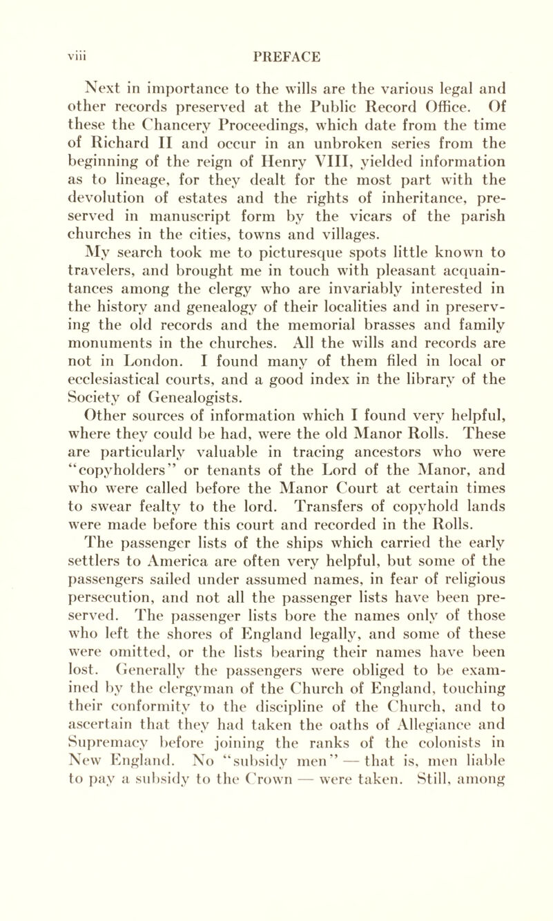 Next in importance to the wills are the various legal and other records preserved at the Public Record Office. Of these the Chancery Proceedings, which date from the time of Richard II and occur in an unbroken series from the beginning of the reign of Henry VIII, yielded information as to lineage, for they dealt for the most part with the devolution of estates and the rights of inheritance, pre¬ served in manuscript form by the vicars of the parish churches in the cities, towns and villages. My search took me to picturesque spots little known to travelers, and brought me in touch with pleasant acquain¬ tances among the clergy who are invariably interested in the history and genealogy of their localities and in preserv¬ ing the old records and the memorial brasses and family monuments in the churches. All the wills and records are not in London. I found many of them filed in local or ecclesiastical courts, and a good index in the library of the Society of Genealogists. Other sources of information which I found very helpful, where they could be had, were the old Manor Rolls. These are particularly valuable in tracing ancestors who were “copyholders” or tenants of the Lord of the Manor, and who were called before the Manor Court at certain times to swear fealty to the lord. Transfers of copyhold lands were made before this court and recorded in the Rolls. The passenger lists of the ships which carried the early settlers to America are often very helpful, but some of the passengers sailed under assumed names, in fear of religious persecution, and not all the passenger lists have been pre¬ served. The passenger lists bore the names only of those who left the shores of England legally, and some of these were omitted, or the lists bearing their names have been lost. Generally the passengers were obliged to be exam¬ ined by the clergyman of the Church of England, touching their conformity to the discipline of the Church, and to ascertain that they had taken the oaths of Allegiance and Supremacy before joining the ranks of the colonists in New England. No “subsidy men” — that is, men liable to pay a subsidy to the* Crown — were taken. Still, among