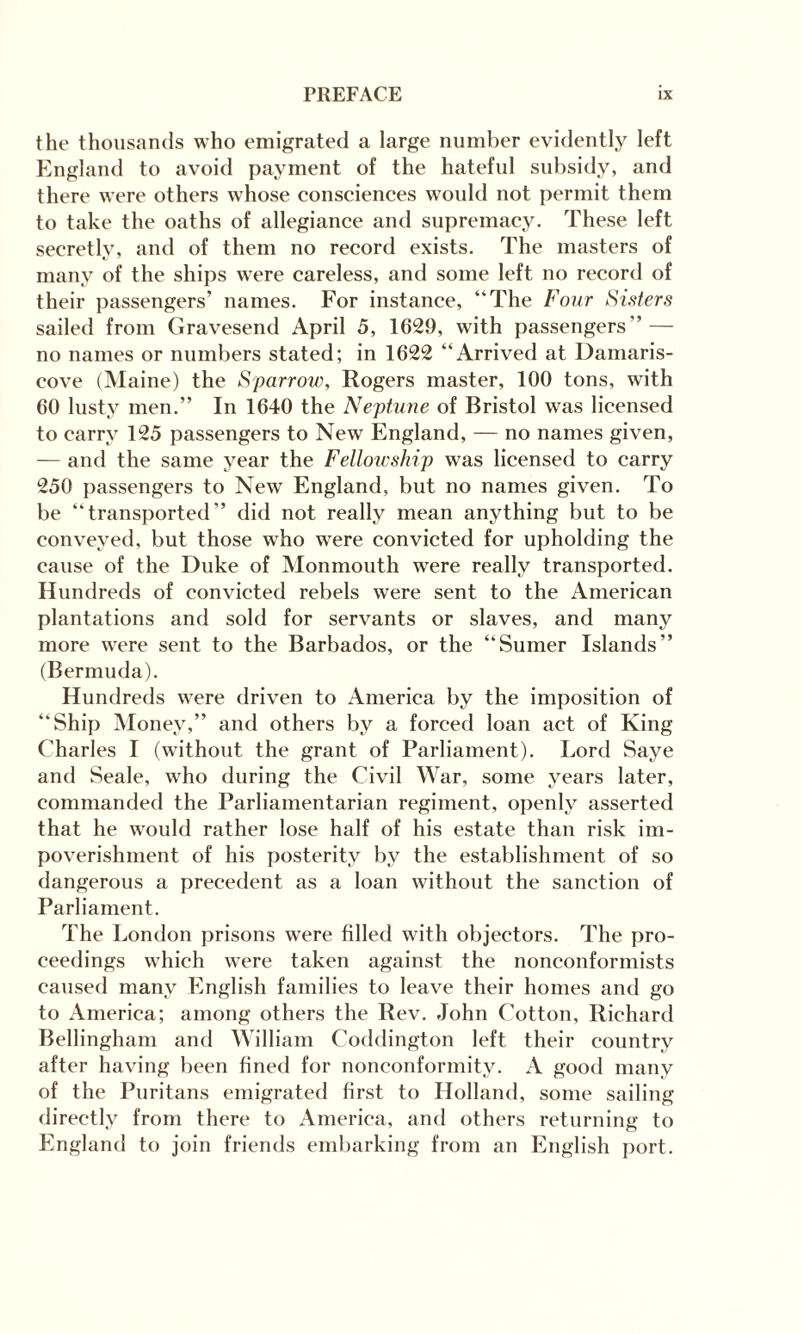 the thousands who emigrated a large number evidently left England to avoid payment of the hateful subsidy, and there were others whose consciences would not permit them to take the oaths of allegiance and supremacy. These left secretly, and of them no record exists. The masters of many of the ships wrere careless, and some left no record of their passengers’ names. For instance, “The Four Sisters sailed from Gravesend April 5, 1629, with passengers” — no names or numbers stated; in 1622 “Arrived at Damaris- cove (Maine) the Sparrow, Rogers master, 100 tons, with 60 lusty men.” In 1640 the Neptune of Bristol was licensed to carry 125 passengers to New England, — no names given, — and the same year the Fellowship was licensed to carry 250 passengers to New England, but no names given. To be “transported” did not really mean anything but to be conveyed, but those who were convicted for upholding the cause of the Duke of Monmouth were really transported. Hundreds of convicted rebels were sent to the American plantations and sold for servants or slaves, and many more were sent to the Barbados, or the “Sumer Islands” (Bermuda). Hundreds were driven to America by the imposition of “Ship Money,” and others by a forced loan act of King Charles I (without the grant of Parliament). Lord Saye and Seale, who during the Civil War, some years later, commanded the Parliamentarian regiment, openly asserted that he would rather lose half of his estate than risk im¬ poverishment of his posterity by the establishment of so dangerous a precedent as a loan without the sanction of Parliament. The London prisons were filled with objectors. The pro¬ ceedings which were taken against the nonconformists caused many English families to leave their homes and go to America; among others the Rev. John Cotton, Richard Bellingham and William Coddington left their country after having been fined for nonconformity. A good many of the Puritans emigrated first to Holland, some sailing directly from there to America, and others returning to England to join friends embarking from an English port.