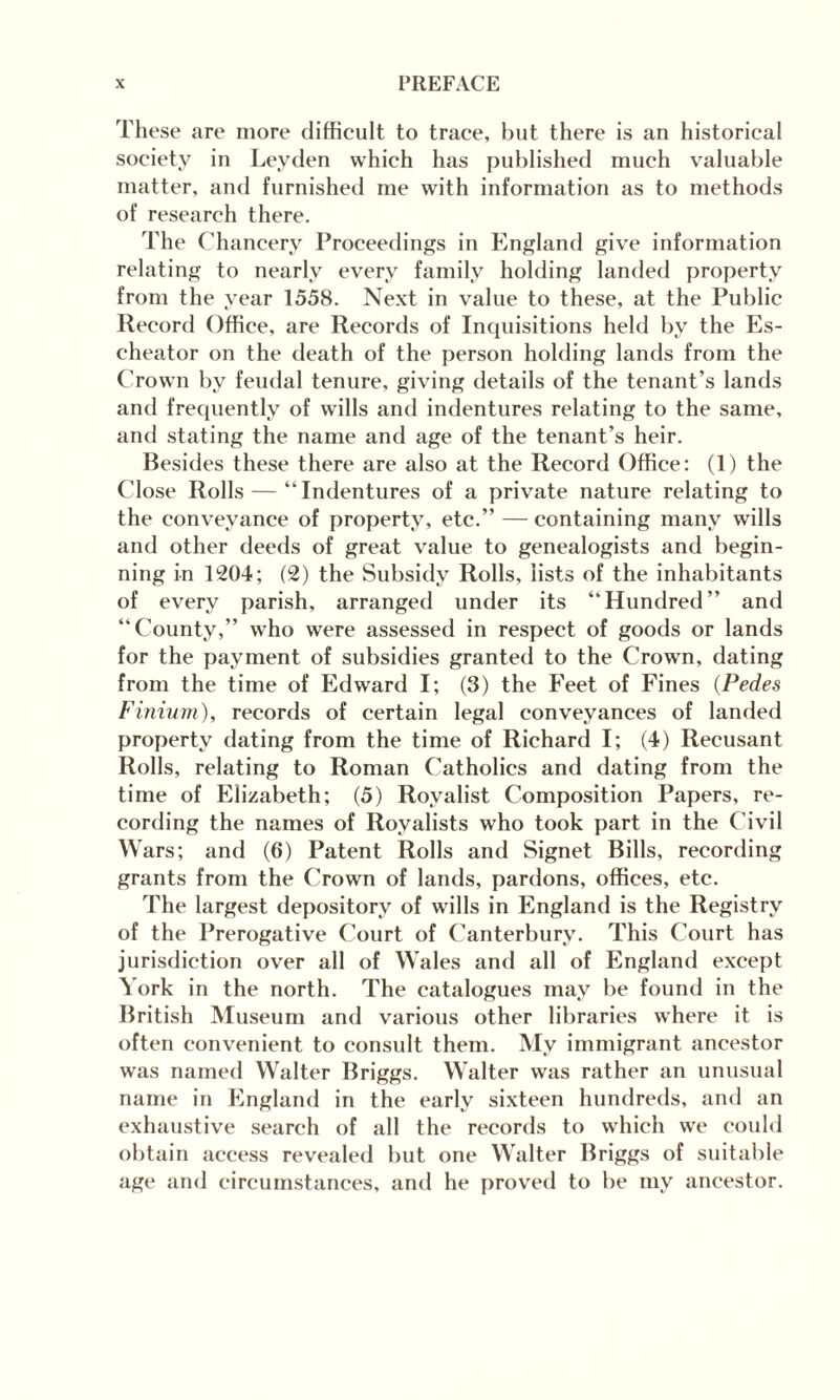 These are more difficult to trace, but there is an historical society in Leyden which has published much valuable matter, and furnished me with information as to methods of research there. The Chancery Proceedings in England give information relating to nearly every family holding landed property from the year 1558. Next in value to these, at the Public Record Office, are Records of Inquisitions held by the Es- cheator on the death of the person holding lands from the Crown by feudal tenure, giving details of the tenant’s lands and frequently of wills and indentures relating to the same, and stating the name and age of the tenant’s heir. Besides these there are also at the Record Office: (1) the Close Rolls — “Indentures of a private nature relating to the conveyance of property, etc.’’ — containing many wills and other deeds of great value to genealogists and begin¬ ning in T204; (2) the Subsidy Rolls, lists of the inhabitants of every parish, arranged under its “Hundred” and “County,” who were assessed in respect of goods or lands for the payment of subsidies granted to the Crown, dating from the time of Edward I; (3) the Feet of Fines (Pedes Finium), records of certain legal conveyances of landed property dating from the time of Richard I; (4) Recusant Rolls, relating to Roman Catholics and dating from the time of Elizabeth; (5) Royalist Composition Papers, re¬ cording the names of Royalists who took part in the Civil Wars; and (6) Patent Rolls and Signet Bills, recording grants from the Crown of lands, pardons, offices, etc. The largest depository of wills in England is the Registry of the Prerogative Court of Canterbury. This Court has jurisdiction over all of Wales and all of England except York in the north. The catalogues may be found in the British Museum and various other libraries where it is often convenient to consult them. My immigrant ancestor was named Walter Briggs. Walter was rather an unusual name in England in the early sixteen hundreds, and an exhaustive search of all the records to which we could obtain access revealed but one Walter Briggs of suitable age and circumstances, and he proved to be my ancestor.