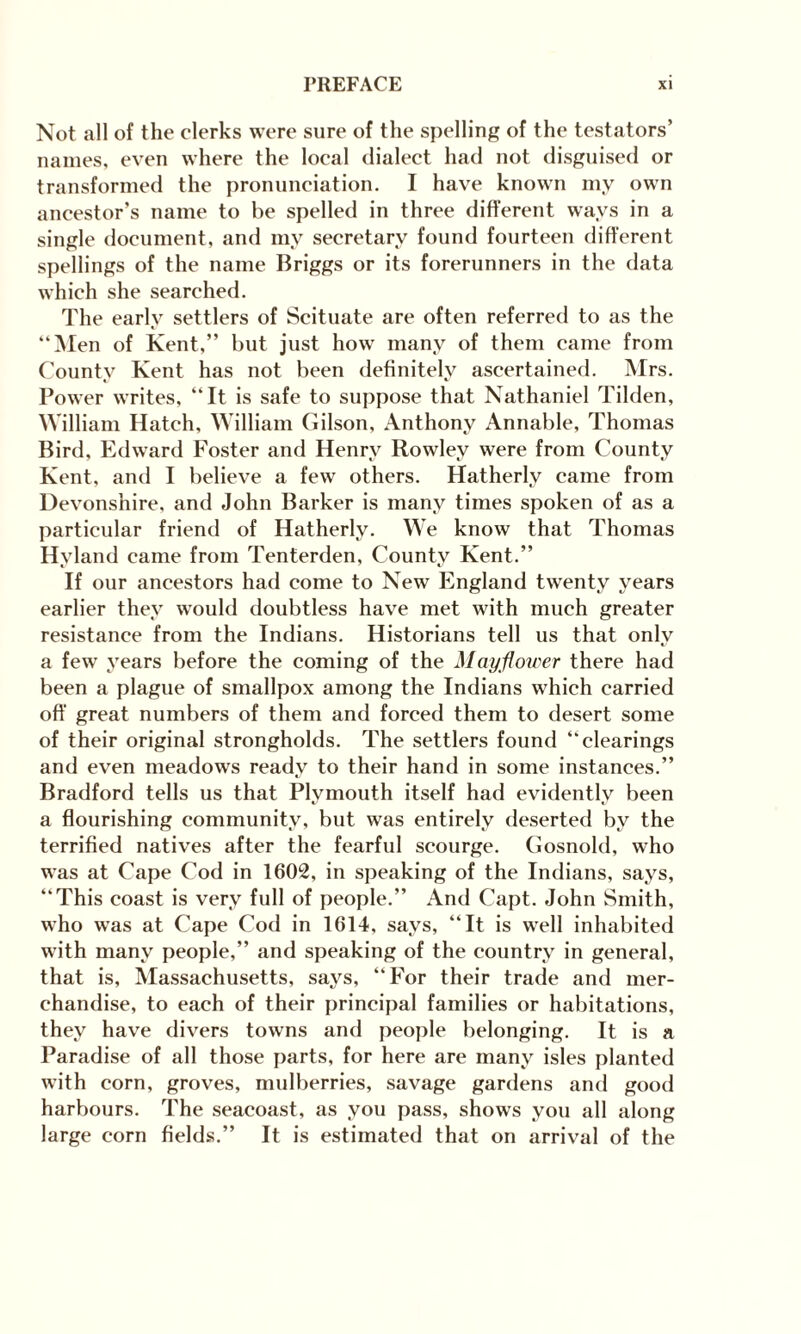 Not all of the clerks were sure of the spelling of the testators’ names, even where the local dialect had not disguised or transformed the pronunciation. I have known my own ancestor’s name to be spelled in three different ways in a single document, and my secretary found fourteen different spellings of the name Briggs or its forerunners in the data which she searched. The early settlers of Scituate are often referred to as the “Men of Kent,” but just how many of them came from County Kent has not been definitely ascertained. Mrs. Power writes, “It is safe to suppose that Nathaniel Tilden, William Hatch, William Gilson, Anthony Annable, Thomas Bird, Edward Foster and Henry Rowley were from County Kent, and I believe a few others. Hatherly came from Devonshire, and John Barker is many times spoken of as a particular friend of Hatherly. We know that Thomas Hyland came from Tenterden, County Kent.” If our ancestors had come to New England twenty years earlier they would doubtless have met with much greater resistance from the Indians. Historians tell us that only a few years before the coming of the Mayflower there had been a plague of smallpox among the Indians which carried off great numbers of them and forced them to desert some of their original strongholds. The settlers found “clearings and even meadows ready to their hand in some instances.” Bradford tells us that Plymouth itself had evidently been a flourishing community, but was entirely deserted by the terrified natives after the fearful scourge. Gosnold, who was at Cape Cod in 1602, in speaking of the Indians, says, “This coast is very full of people.” And Capt. John Smith, who was at Cape Cod in 1614, says, “It is well inhabited with many people,” and speaking of the country in general, that is, Massachusetts, says, “For their trade and mer¬ chandise, to each of their principal families or habitations, they have divers towns and people belonging. It is a Paradise of all those parts, for here are many isles planted with corn, groves, mulberries, savage gardens and good harbours. The seacoast, as you pass, shows you all along large corn fields.” It is estimated that on arrival of the