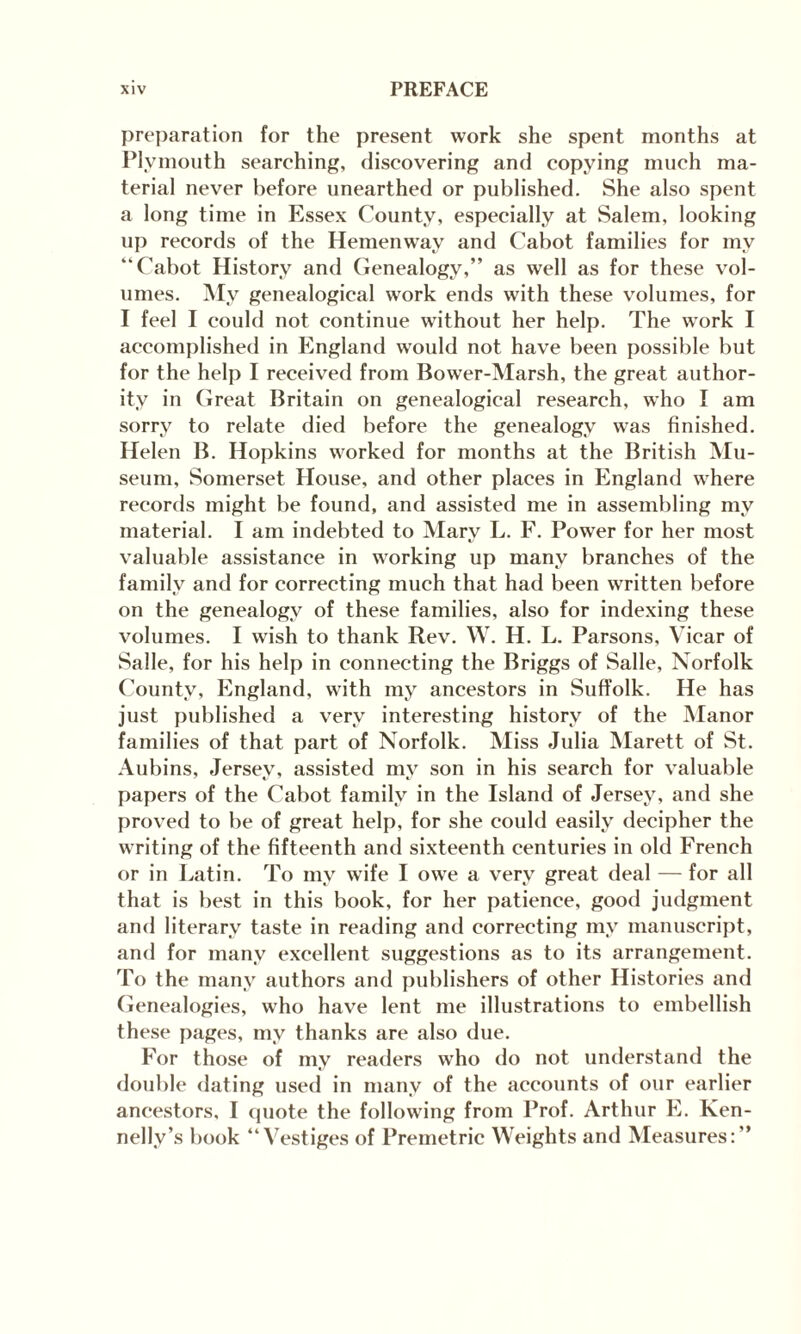 preparation for the present work she spent months at Plymouth searching, discovering and copying much ma¬ terial never before unearthed or published. She also spent a long time in Essex County, especially at Salem, looking up records of the Hemenwav and Cabot families for my “Cabot History and Genealogy,” as well as for these vol¬ umes. My genealogical work ends with these volumes, for I feel I could not continue without her help. The work I accomplished in England would not have been possible but for the help I received from Bower-Marsh, the great author¬ ity in Great Britain on genealogical research, who I am sorry to relate died before the genealogy was finished. Helen B. Hopkins worked for months at the British Mu¬ seum, Somerset House, and other places in England where records might be found, and assisted me in assembling my material. I am indebted to Mary L. F. Power for her most valuable assistance in working up many branches of the family and for correcting much that had been written before on the genealogy of these families, also for indexing these volumes. I wish to thank Rev. W. H. L. Parsons, Vicar of Salle, for his help in connecting the Briggs of Salle, Norfolk County, England, with my ancestors in Suffolk. He has just published a very interesting history of the Manor families of that part of Norfolk. Miss Julia Marett of St. Aubins, Jersey, assisted my son in his search for valuable papers of the Cabot family in the Island of Jersey, and she proved to be of great help, for she could easily decipher the writing of the fifteenth and sixteenth centuries in old French or in Latin. To niv wife I owe a very great deal — for all that is best in this book, for her patience, good judgment and literary taste in reading and correcting my manuscript, and for many excellent suggestions as to its arrangement. To the many authors and publishers of other Histories and Genealogies, who have lent me illustrations to embellish these pages, my thanks are also due. For those of my readers who do not understand the double dating used in many of the accounts of our earlier ancestors, I quote the following from Prof. Arthur E. Ken- nelly’s book “Vestiges of Premetric Weights and Measures:”