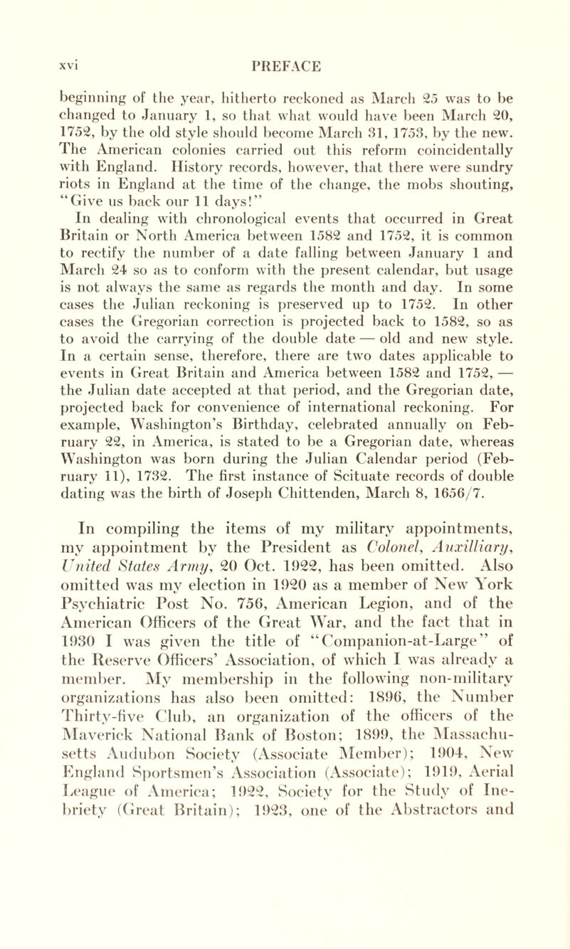 beginning of the year, hitherto reckoned as March 25 was to be changed to January 1, so that what would have been March 20, 1752, by the old style should become March 31, 1753, by the new. The American colonies carried out this reform coincidentally with England. History records, however, that there were sundry riots in England at the time of the change, the mobs shouting, “Give us back our 11 days!’’ In dealing with chronological events that occurred in Great Britain or North America between 1582 and 1752, it is common to rectify the number of a date falling between January 1 and March 24 so as to conform with the present calendar, but usage is not always the same as regards the month and day. In some cases the Julian reckoning is preserved up to 1752. In other cases the Gregorian correction is projected back to 1582, so as to avoid the carrying of the double date — old and new style. In a certain sense, therefore, there are two dates applicable to events in Great Britain and America between 1582 and 1752, — the Julian date accepted at that period, and the Gregorian date, projected back for convenience of international reckoning. For example, Washington’s Birthday, celebrated annually on Feb¬ ruary 22, in America, is stated to be a Gregorian date, whereas Washington was born during the Julian Calendar period (Feb¬ ruary 11), 1732. The first instance of Scituate records of double dating was the birth of Joseph Chittenden, March 8, 1656/7. In compiling the items of my military appointments, my appointment by the President as Colonel, Auxilliary, United States Army, 20 Oct. 1922, has been omitted. Also omitted was my election in 1920 as a member of New York Psychiatric Post No. 756, American Legion, and of the American Officers of the Great War, and the fact that in 1930 I was given the title of “Companion-at-Large” of the Reserve Officers’ Association, of which I was already a member. My membership in the following non-military organizations has also been omitted: 1896, the Number Thirty-five Club, an organization of the officers of the Maverick National Bank of Boston; 1899, the Massachu¬ setts Audubon Society (Associate Member); 1904, New England Sportsmen’s Association (Associate); 1919, Aerial League of America; 1922, Society for the Study of Ine¬ briety (Great Britain); 1923, one of the Abstractors and