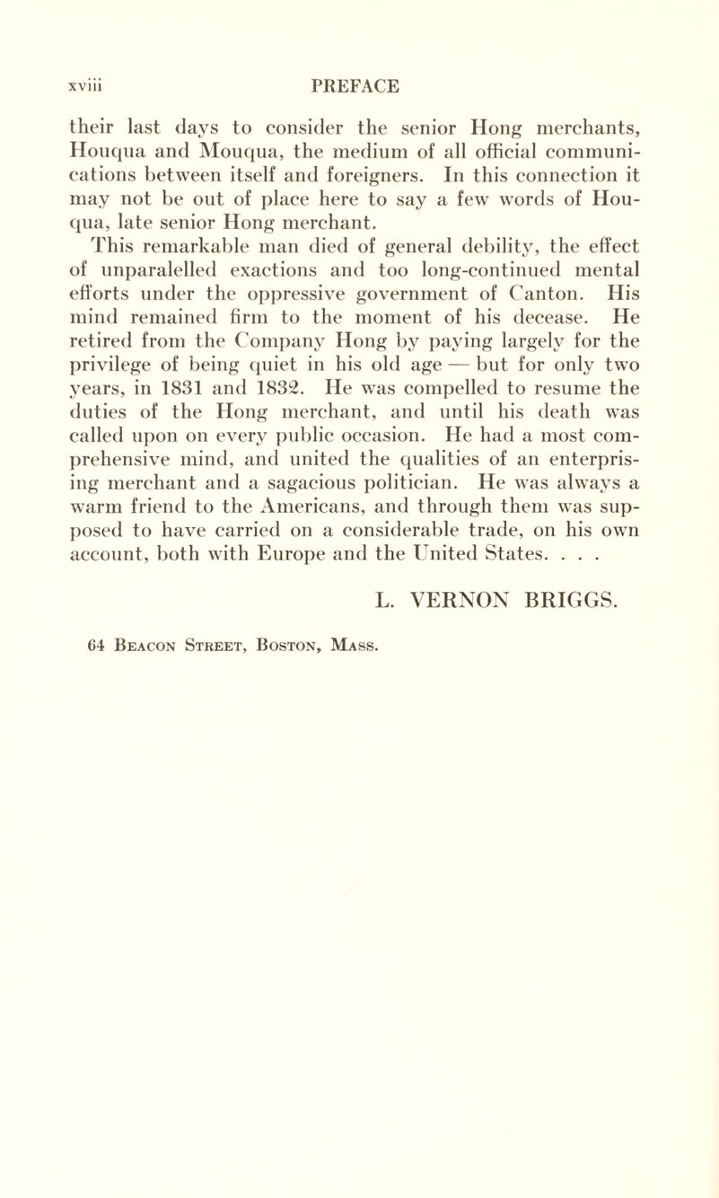 their last days to consider the senior Hong merchants, Houqua and Mouqua, the medium of all official communi¬ cations between itself and foreigners. In this connection it may not be out of place here to say a few words of Hou¬ qua, late senior Hong merchant. This remarkable man died of general debility, the effect of unparalelled exactions and too long-continued mental efforts under the oppressive government of Canton. His mind remained firm to the moment of his decease. He retired from the Company Hong by paying largely for the privilege of being quiet in his old age — but for only two years, in 1831 and 1832. He was compelled to resume the duties of the Hong merchant, and until his death was called upon on every public occasion. He had a most com¬ prehensive mind, and united the qualities of an enterpris¬ ing merchant and a sagacious politician. He was always a warm friend to the Americans, and through them was sup¬ posed to have carried on a considerable trade, on his own account, both with Europe and the United States. . . . L. VERNON BRIGGS. 64 Beacon Street, Boston, Mass.