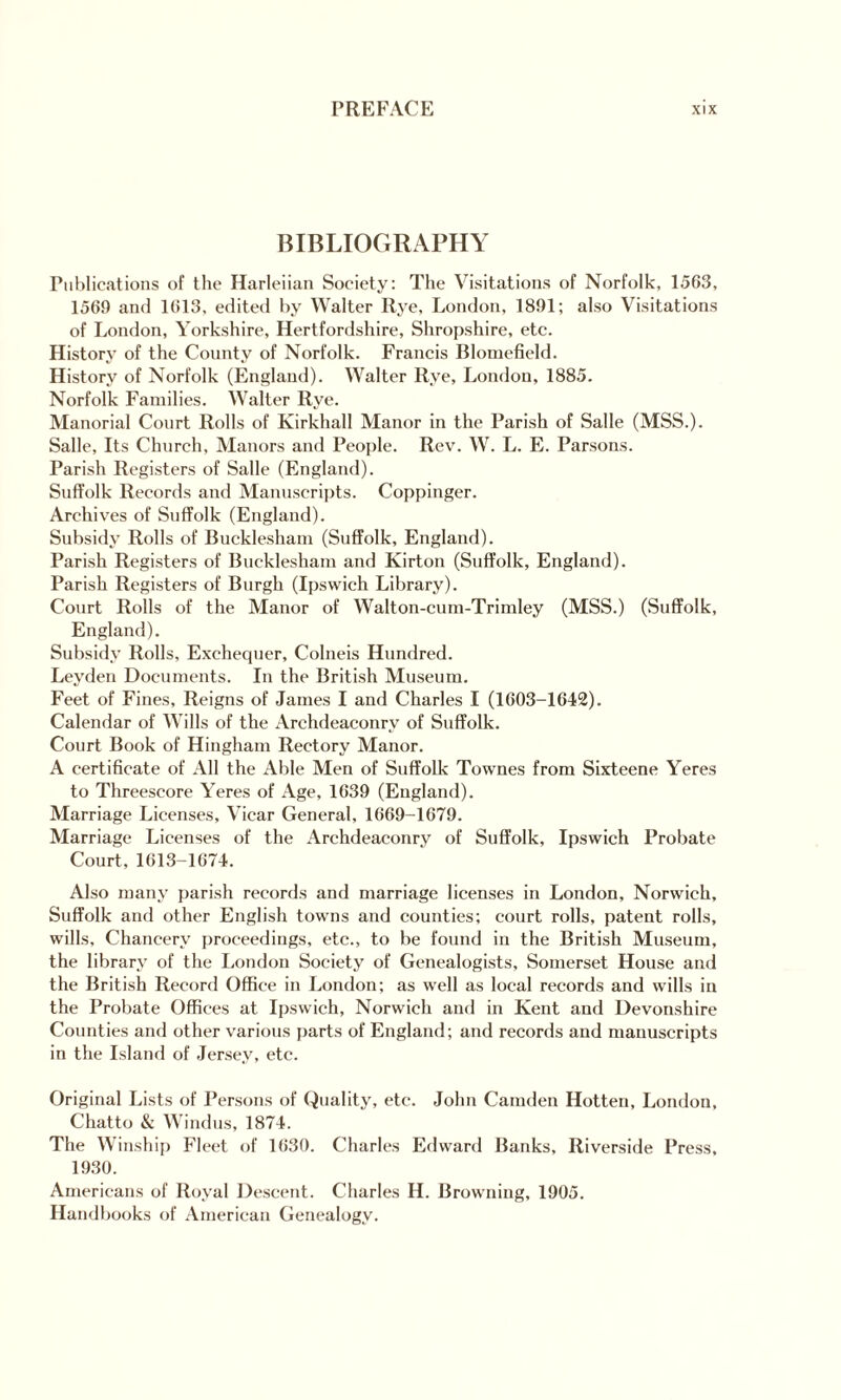 BIBLIOGRAPHY Publications of the Harleiian Society: The Visitations of Norfolk, 1563, 1569 and 1613, edited by Walter Rye, London, 1891; also Visitations of London, Yorkshire, Hertfordshire, Shropshire, etc. History of the County of Norfolk. Francis Blomefield. History of Norfolk (England). Walter Rye, London, 1885. Norfolk Famil ies. Walter Rye. Manorial Court Rolls of Kirkhall Manor in the Parish of Salle (MSS.). Salle, Its Church, Manors and People. Rev. W. L. E. Parsons. Parish Registers of Salle (England). Suffolk Records and Manuscripts. Coppinger. Archives of Suffolk (England). Subsidy Rolls of Bucklesham (Suffolk, England). Parish Registers of Bucklesham and Kirton (Suffolk, England). Parish Registers of Burgh (Ipswich Library). Court Rolls of the Manor of Walton-cum-Trimley (MSS.) (Suffolk, England). Subsidy Rolls, Exchequer, Colneis Hundred. Leyden Documents. In the British Museum. Feet of Fines, Reigns of James I and Charles I (1603-1642). Calendar of Wills of the Archdeaconry of Suffolk. Court Book of Hingham Rectory Manor. A certificate of All the Able Men of Suffolk Townes from Sixteene Yeres to Threescore Yeres of Age, 1639 (England). Marriage Licenses, Vicar General, 1669-1679. Marriage Licenses of the Archdeaconry of Suffolk, Ipswich Probate Court, 1613-1674. Also many parish records and marriage licenses in London, Norwich, Suffolk and other English towns and counties; court rolls, patent rolls, wills. Chancery proceedings, etc., to be found in the British Museum, the library of the London Society of Genealogists, Somerset House and the British Record Office in London; as well as local records and wills in the Probate Offices at Ipswich, Norwich and in Kent and Devonshire Counties and other various parts of England; and records and manuscripts in the Island of Jersey, etc. Original Lists of Persons of Quality, etc. John Camden Hotten, London, Chatto & Windus, 1874. The Winship Fleet of 1630. Charles Edward Banks, Riverside Press. 1930. Americans of Royal Descent. Charles H. Browning, 1905. Handbooks of American Genealogy.
