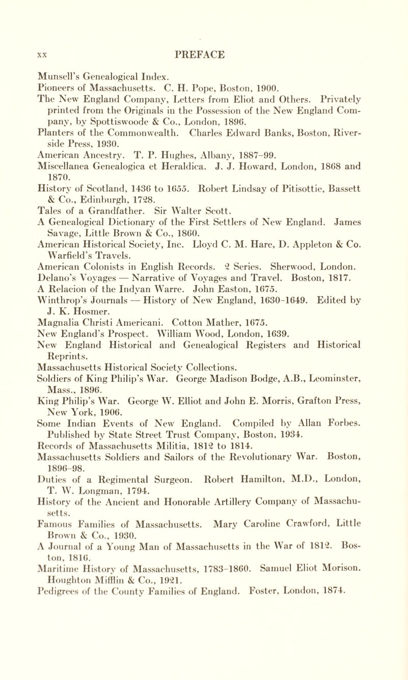 Munsell’s Genealogical Index. Pioneers of Massachusetts. C. H. Pope, Boston, 1900. The New England Company, Letters from Eliot and Others. Privately printed from the Originals in the Possession of the New England Com¬ pany, by Spottiswoode & Co., London, 1896. Planters of the Commonwealth. Charles Edward Banks, Boston, River¬ side Press, 1930. American Ancestry. T. P. Hughes, Albany, 1887-99. Miscellanea Genealogica et Heraldica. J. J. Howard, London, 1868 and 1870. History of Scotland, 1436 to 1655. Robert Lindsay of Pitisottie, Bassett & Co., Edinburgh, 1728. Tales of a Grandfather. Sir Walter Scott. A Genealogical Dictionary of the First Settlers of New England. James Savage, Little Brown & Co., 1860. American Historical Society, Inc. Lloyd C. M. Hare, D. Appleton & Co. Warfield's Travels. American Colonists in English Records. 2 Series. Sherwood, London. Delano’s Voyages — Narrative of Voyages and Travel. Boston, 1817. A Relacion of the Indyan Warre. John Easton, 1675. Winthrop’s Journals — History of New England, 1630-1649. Edited by J. K. Hosmer. Magnalia Christi Americani. Cotton Mather, 1675. New England's Prospect. William Wood, London, 1639. New England Historical and Genealogical Registers and Historical Reprints. Massachusetts Historical Society Collections. Soldiers of King Philip’s War. George Madison Bodge, A.B., Leominster, Mass., 1896. King Philip's War. George W. Elliot and John E. Morris, Grafton Press, New York, 1906. Some Indian Events of New England. Compiled by Allan Forbes. Published by State Street Trust Company, Boston, 1934. Records of Massachusetts Militia, 1812 to 1814. Massachusetts Soldiers and Sailors of the Revolutionary War. Boston, 1896-98. Duties of a Regimental Surgeon. Robert Hamilton, M.D., London, T. W. Longman, 1794. History of the Ancient and Honorable Artillery Company of Massachu¬ setts. Famous Families of Massachusetts. Mary Caroline Crawford, Little Brown & Co., 1930. A Journal of a Young Man of Massachusetts in the War ol 1812. Bos¬ ton, 1816. Maritime History of Massachusetts, 1783-1860. Samuel Eliot Morison. Houghton Mifflin & Co., 1921. Pedigrees of the County Families of England. Foster, London, 1874.