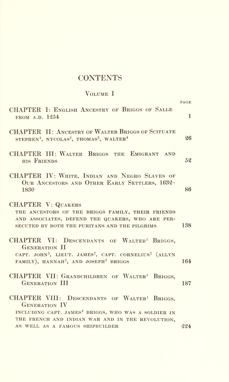 CONTENTS Volume I PAGE CHAPTER I: English Ancestry of Briggs of Salle from a.d. 1254 1 CHAPTER II: Ancestry of Walter Briggs of Scituate STEPHEN1, NYCOLAS2, THOMAS3, WALTER4 26 CHAPTER III: Walter Briggs the Emigrant and his Friends 52 CHAPTER IV: W rite, Indian and Negro Slaves of Our Ancestors and Other Early Settlers, 1632- 1830 86 CHAPTER V: Quakers THE ANCESTORS OF THE BRIGGS FAMILY, THEIR FRIENDS AND ASSOCIATES, DEFEND THE QUAKERS, WHO ARE PER¬ SECUTED BY BOTH THE PURITANS AND THE PILGRIMS 138 CHAPTER VI: Descendants of Walter1 Briggs, Generation II CAPT. JOHN2, LIEUT. JAMES2, CAPT. CORNELIUS2 (ALLYN FAMILY), HANNAH2, AND JOSEPH2 BRIGGS 164 CHAPTER VII: Grandchildren of Walter1 Briggs, Generation III 187 CHAPTER VIII: Descendants of Walter1 Briggs, Generation IV INCLUDING CAPT. JAMES4 BRIGGS, WHO WAS A SOLDIER IN THE FRENCH AND INDIAN WAR AND IN THE REVOLUTION, AS WELL AS A FAMOUS SHIPBUILDER 224