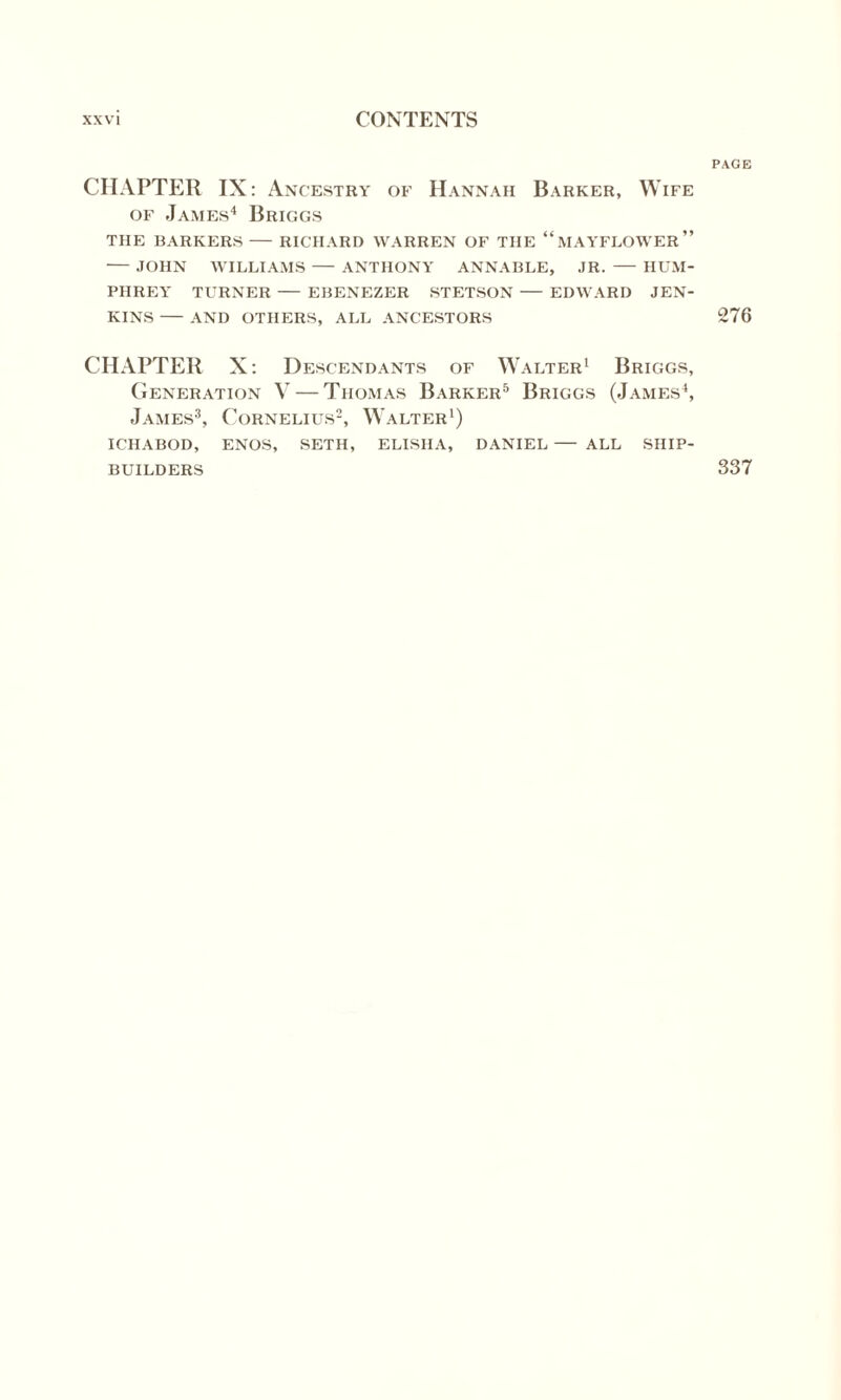 CHAPTER IX: Ancestry of Hannah Barker, Wife of James4 Briggs THE BARKERS — RICHARD WARREN OF THE “MAYFLOWER” — JOHN WILLIAMS — ANTHONY ANNABLE, JR. - HUM¬ PHREY TURNER — EBENEZER STETSON — EDWARD JEN¬ KINS -AND OTHERS, ALL ANCESTORS CHAPTER X: Descendants of Walter1 Briggs, Generation V — Thomas Barker5 Briggs (James4, James3, Cornelius2, Walter1) ICHABOD, ENOS, SETH, ELISHA, DANIEL — ALL SHIP¬ BUILDERS PAGE 276 337